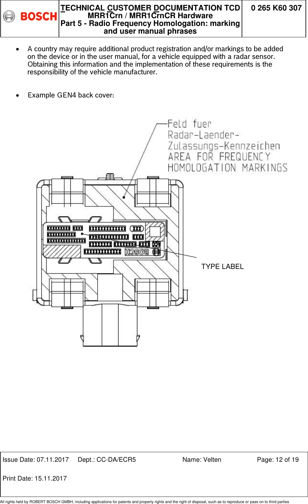   TECHNICAL CUSTOMER DOCUMENTATION TCD MRR1Crn / MRR1CrnCR Hardware Part 5 - Radio Frequency Homologation: marking and user manual phrases 0 265 K60 307  Issue Date: 07.11.2017 Dept.: CC-DA/ECR5 Name: Velten Page: 12 of 19 Print Date: 15.11.2017               All rights held by ROBERT BOSCH GMBH, including applications for patents and property rights and the right of disposal, such as to reproduce or pass on to third parties  A country may require additional product registration and/or markings to be added on the device or in the user manual, for a vehicle equipped with a radar sensor. Obtaining this information and the implementation of these requirements is the responsibility of the vehicle manufacturer.   Example GEN4 back cover:           TYPE LABEL 