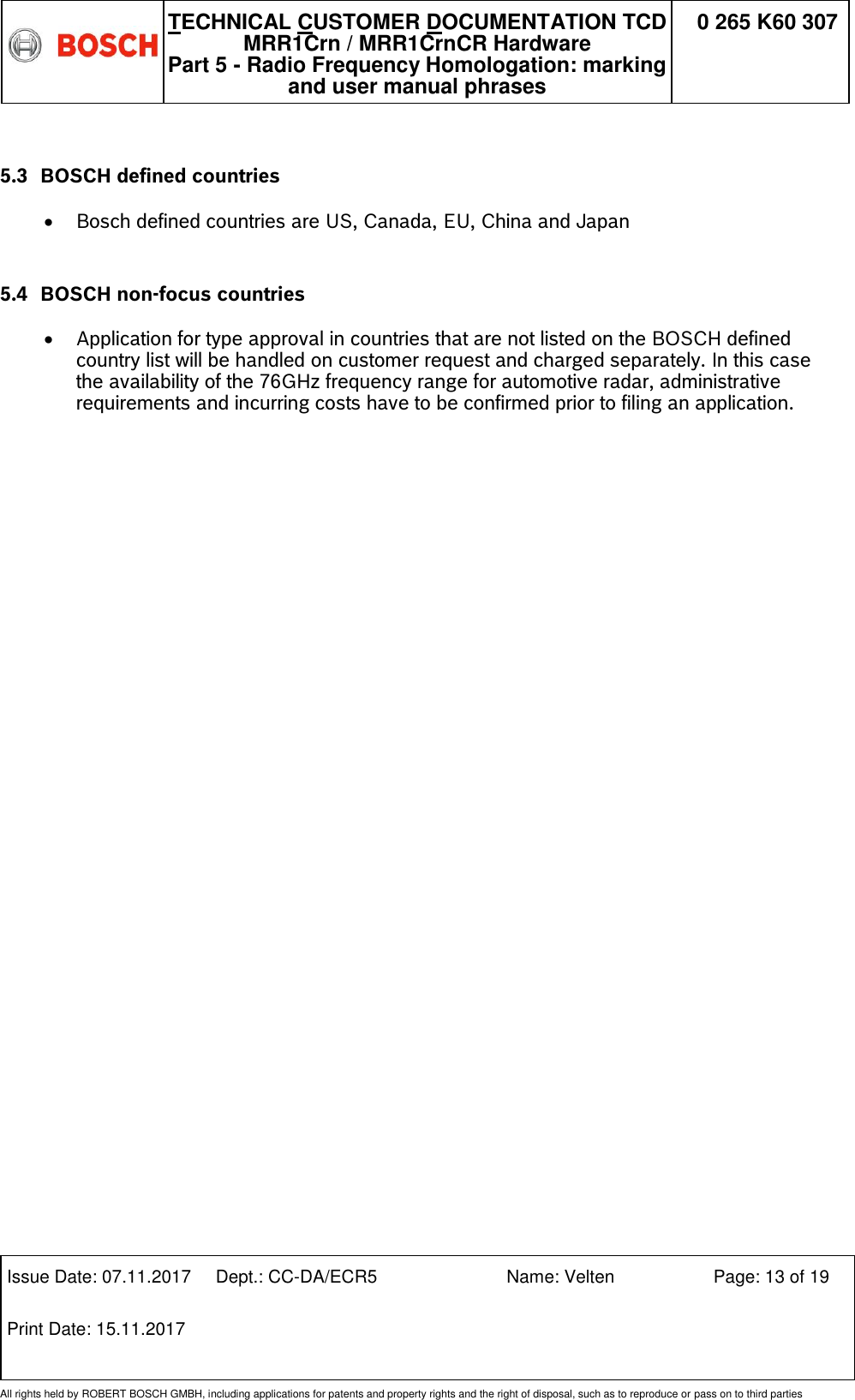   TECHNICAL CUSTOMER DOCUMENTATION TCD MRR1Crn / MRR1CrnCR Hardware Part 5 - Radio Frequency Homologation: marking and user manual phrases 0 265 K60 307  Issue Date: 07.11.2017 Dept.: CC-DA/ECR5 Name: Velten Page: 13 of 19 Print Date: 15.11.2017               All rights held by ROBERT BOSCH GMBH, including applications for patents and property rights and the right of disposal, such as to reproduce or pass on to third parties  5.3 BOSCH defined countries   Bosch defined countries are US, Canada, EU, China and Japan  5.4 BOSCH non-focus countries   Application for type approval in countries that are not listed on the BOSCH defined country list will be handled on customer request and charged separately. In this case the availability of the 76GHz frequency range for automotive radar, administrative requirements and incurring costs have to be confirmed prior to filing an application. 