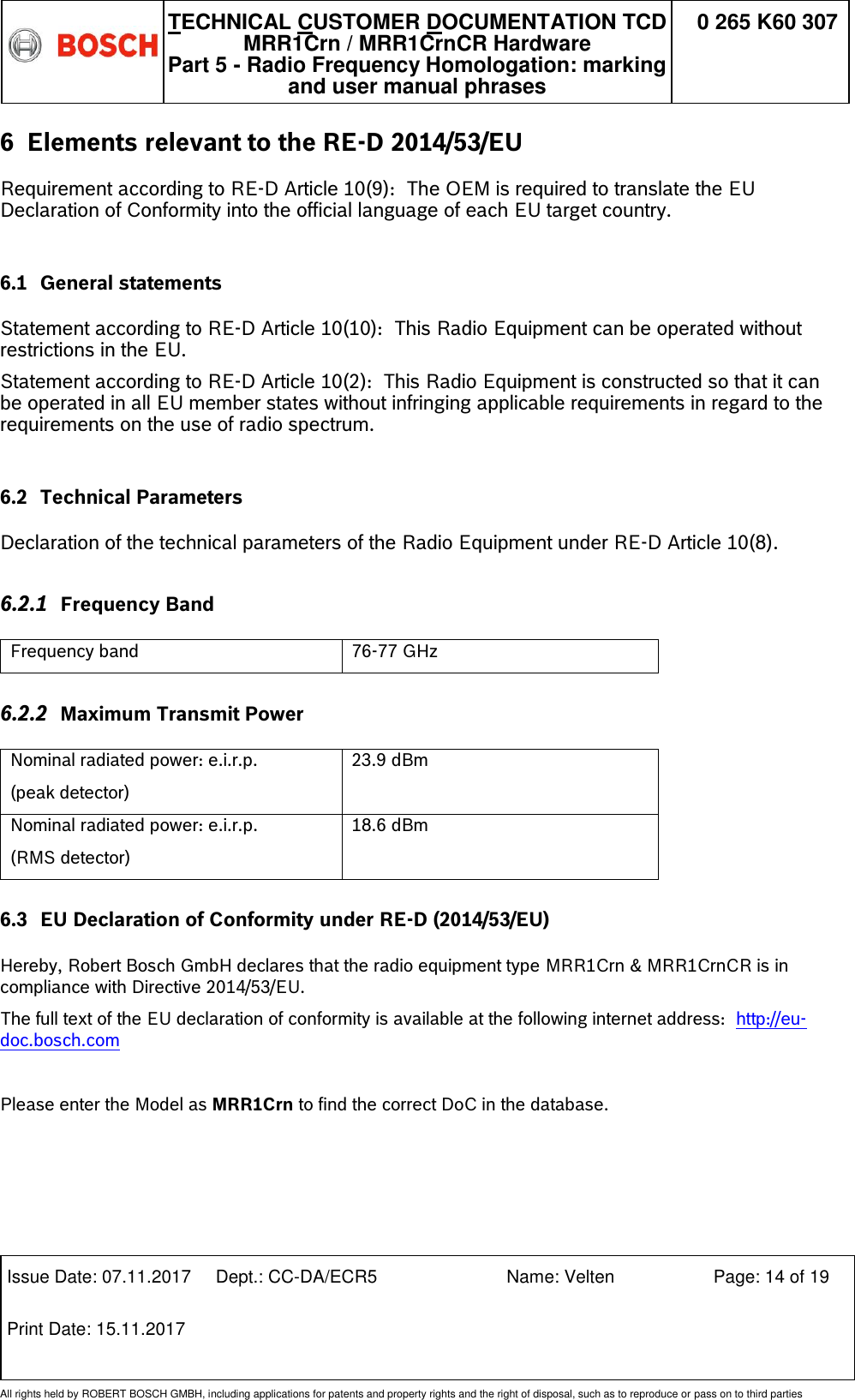   TECHNICAL CUSTOMER DOCUMENTATION TCD MRR1Crn / MRR1CrnCR Hardware Part 5 - Radio Frequency Homologation: marking and user manual phrases 0 265 K60 307  Issue Date: 07.11.2017 Dept.: CC-DA/ECR5 Name: Velten Page: 14 of 19 Print Date: 15.11.2017               All rights held by ROBERT BOSCH GMBH, including applications for patents and property rights and the right of disposal, such as to reproduce or pass on to third parties 6 Elements relevant to the RE-D 2014/53/EU  Requirement according to RE-D Article 10(9):  The OEM is required to translate the EU Declaration of Conformity into the official language of each EU target country.  6.1 General statements  Statement according to RE-D Article 10(10):  This Radio Equipment can be operated without restrictions in the EU. Statement according to RE-D Article 10(2):  This Radio Equipment is constructed so that it can be operated in all EU member states without infringing applicable requirements in regard to the requirements on the use of radio spectrum.  6.2 Technical Parameters  Declaration of the technical parameters of the Radio Equipment under RE-D Article 10(8). 6.2.1 Frequency Band   Frequency band 76-77 GHz 6.2.2 Maximum Transmit Power  Nominal radiated power: e.i.r.p. (peak detector) 23.9 dBm Nominal radiated power: e.i.r.p. (RMS detector) 18.6 dBm 6.3 EU Declaration of Conformity under RE-D (2014/53/EU)  Hereby, Robert Bosch GmbH declares that the radio equipment type MRR1Crn &amp; MRR1CrnCR is in compliance with Directive 2014/53/EU.  The full text of the EU declaration of conformity is available at the following internet address:  http://eu-doc.bosch.com  Please enter the Model as MRR1Crn to find the correct DoC in the database. 