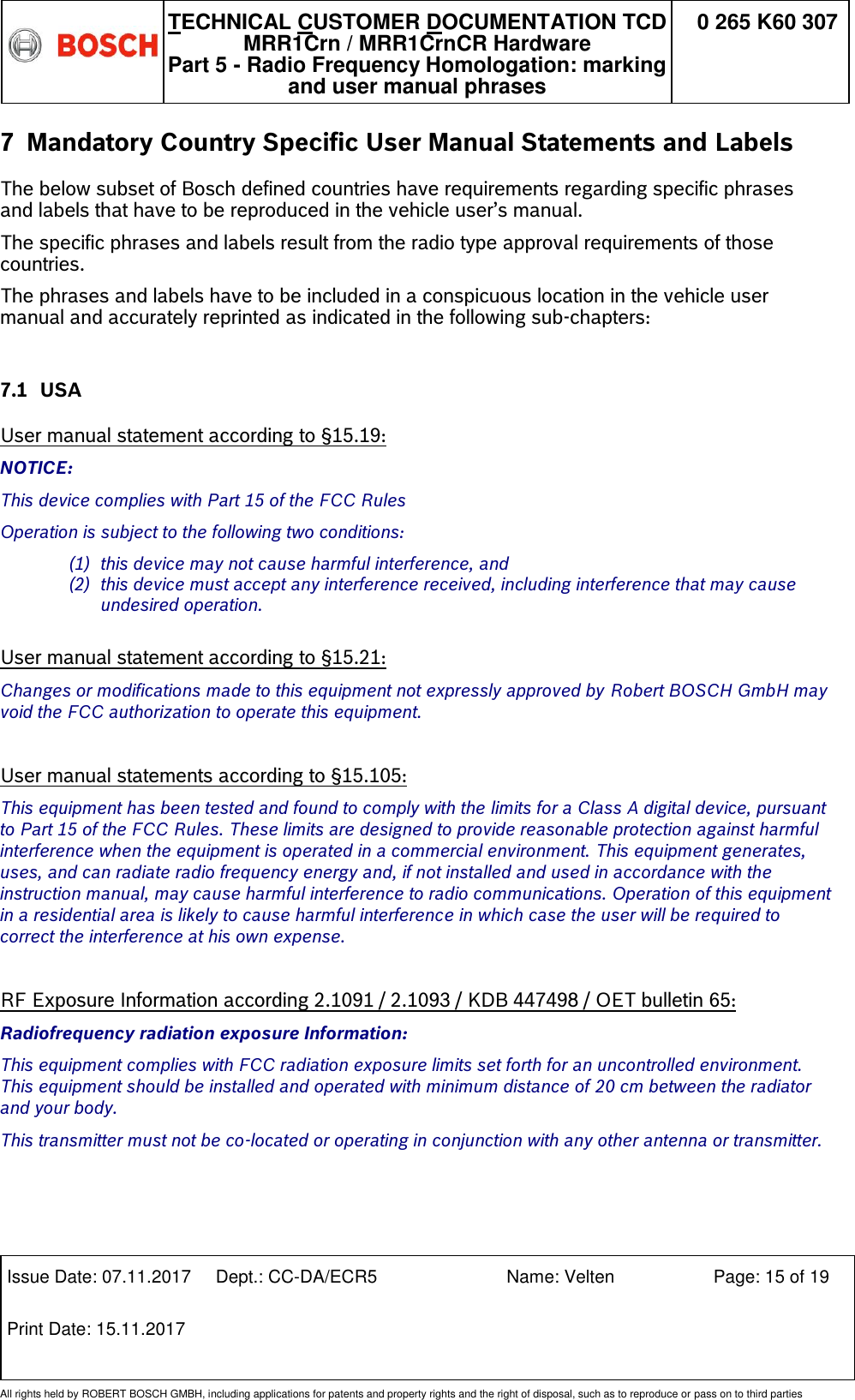   TECHNICAL CUSTOMER DOCUMENTATION TCD MRR1Crn / MRR1CrnCR Hardware Part 5 - Radio Frequency Homologation: marking and user manual phrases 0 265 K60 307  Issue Date: 07.11.2017 Dept.: CC-DA/ECR5 Name: Velten Page: 15 of 19 Print Date: 15.11.2017               All rights held by ROBERT BOSCH GMBH, including applications for patents and property rights and the right of disposal, such as to reproduce or pass on to third parties 7 Mandatory Country Specific User Manual Statements and Labels  The below subset of Bosch defined countries have requirements regarding specific phrases and labels that have to be reproduced in the vehicle user’s manual. The specific phrases and labels result from the radio type approval requirements of those countries.  The phrases and labels have to be included in a conspicuous location in the vehicle user manual and accurately reprinted as indicated in the following sub-chapters:  7.1 USA  User manual statement according to §15.19: NOTICE: This device complies with Part 15 of the FCC Rules  Operation is subject to the following two conditions: (1) this device may not cause harmful interference, and  (2) this device must accept any interference received, including interference that may cause undesired operation.  User manual statement according to §15.21: Changes or modifications made to this equipment not expressly approved by Robert BOSCH GmbH may void the FCC authorization to operate this equipment.  User manual statements according to §15.105: This equipment has been tested and found to comply with the limits for a Class A digital device, pursuant to Part 15 of the FCC Rules. These limits are designed to provide reasonable protection against harmful interference when the equipment is operated in a commercial environment. This equipment generates, uses, and can radiate radio frequency energy and, if not installed and used in accordance with the instruction manual, may cause harmful interference to radio communications. Operation of this equipment in a residential area is likely to cause harmful interference in which case the user will be required to correct the interference at his own expense.  RF Exposure Information according 2.1091 / 2.1093 / KDB 447498 / OET bulletin 65: Radiofrequency radiation exposure Information: This equipment complies with FCC radiation exposure limits set forth for an uncontrolled environment. This equipment should be installed and operated with minimum distance of 20 cm between the radiator and your body. This transmitter must not be co-located or operating in conjunction with any other antenna or transmitter.    