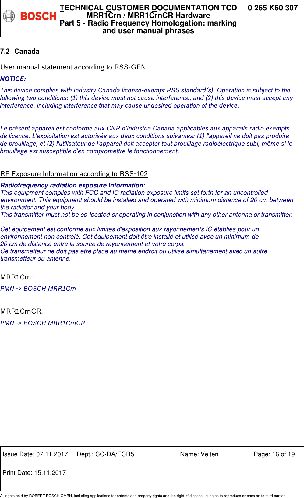   TECHNICAL CUSTOMER DOCUMENTATION TCD MRR1Crn / MRR1CrnCR Hardware Part 5 - Radio Frequency Homologation: marking and user manual phrases 0 265 K60 307  Issue Date: 07.11.2017 Dept.: CC-DA/ECR5 Name: Velten Page: 16 of 19 Print Date: 15.11.2017               All rights held by ROBERT BOSCH GMBH, including applications for patents and property rights and the right of disposal, such as to reproduce or pass on to third parties 7.2 Canada User manual statement according to RSS-GEN NOTICE: This device complies with Industry Canada license-exempt RSS standard(s). Operation is subject to the following two conditions: (1) this device must not cause interference, and (2) this device must accept any interference, including interference that may cause undesired operation of the device.  Le présent appareil est conforme aux CNR d&apos;Industrie Canada applicables aux appareils radio exempts de licence. L&apos;exploitation est autorisée aux deux conditions suivantes: (1) l&apos;appareil ne doit pas produire de brouillage, et (2) l&apos;utilisateur de l&apos;appareil doit accepter tout brouillage radioélectrique subi, même si le brouillage est susceptible d&apos;en compromettre le fonctionnement.  RF Exposure Information according to RSS-102 Radiofrequency radiation exposure Information: This equipment complies with FCC and IC radiation exposure limits set forth for an uncontrolled environment. This equipment should be installed and operated with minimum distance of 20 cm between the radiator and your body. This transmitter must not be co-located or operating in conjunction with any other antenna or transmitter.  Cet équipement est conforme aux limites d&apos;exposition aux rayonnements IC établies pour un  environnement non contrôlé. Cet équipement doit être installé et utilisé avec un minimum de  20 cm de distance entre la source de rayonnement et votre corps. Ce transmetteur ne doit pas etre place au meme endroit ou utilise simultanement avec un autre transmetteur ou antenne.   MRR1Crn: PMN -&gt; BOSCH MRR1Crn  MRR1CrnCR: PMN -&gt; BOSCH MRR1CrnCR 