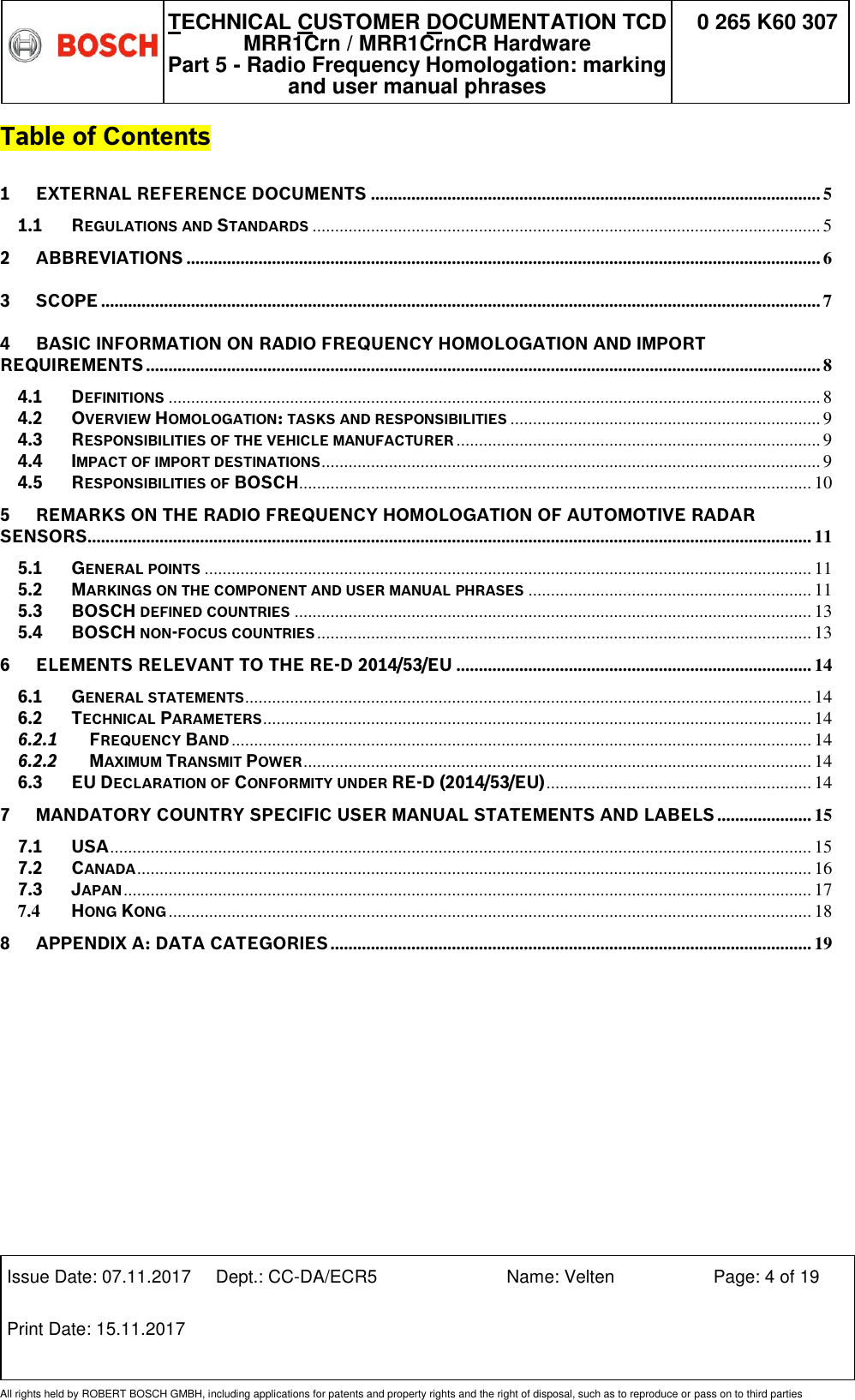   TECHNICAL CUSTOMER DOCUMENTATION TCD MRR1Crn / MRR1CrnCR Hardware Part 5 - Radio Frequency Homologation: marking and user manual phrases 0 265 K60 307  Issue Date: 07.11.2017 Dept.: CC-DA/ECR5 Name: Velten Page: 4 of 19 Print Date: 15.11.2017               All rights held by ROBERT BOSCH GMBH, including applications for patents and property rights and the right of disposal, such as to reproduce or pass on to third parties Table of Contents 1 EXTERNAL REFERENCE DOCUMENTS .................................................................................................... 5 1.1 REGULATIONS AND STANDARDS ................................................................................................................. 5 2 ABBREVIATIONS ............................................................................................................................................. 6 3 SCOPE ................................................................................................................................................................ 7 4 BASIC INFORMATION ON RADIO FREQUENCY HOMOLOGATION AND IMPORT REQUIREMENTS ...................................................................................................................................................... 8 4.1 DEFINITIONS ................................................................................................................................................. 8 4.2 OVERVIEW HOMOLOGATION: TASKS AND RESPONSIBILITIES ..................................................................... 9 4.3 RESPONSIBILITIES OF THE VEHICLE MANUFACTURER ................................................................................. 9 4.4 IMPACT OF IMPORT DESTINATIONS ............................................................................................................... 9 4.5 RESPONSIBILITIES OF BOSCH .................................................................................................................. 10 5 REMARKS ON THE RADIO FREQUENCY HOMOLOGATION OF AUTOMOTIVE RADAR SENSORS................................................................................................................................................................. 11 5.1 GENERAL POINTS ....................................................................................................................................... 11 5.2 MARKINGS ON THE COMPONENT AND USER MANUAL PHRASES ............................................................... 11 5.3 BOSCH DEFINED COUNTRIES ................................................................................................................... 13 5.4 BOSCH NON-FOCUS COUNTRIES .............................................................................................................. 13 6 ELEMENTS RELEVANT TO THE RE-D 2014/53/EU ............................................................................... 14 6.1 GENERAL STATEMENTS .............................................................................................................................. 14 6.2 TECHNICAL PARAMETERS .......................................................................................................................... 14 6.2.1 FREQUENCY BAND ................................................................................................................................. 14 6.2.2 MAXIMUM TRANSMIT POWER ................................................................................................................. 14 6.3 EU DECLARATION OF CONFORMITY UNDER RE-D (2014/53/EU) ........................................................... 14 7 MANDATORY COUNTRY SPECIFIC USER MANUAL STATEMENTS AND LABELS ..................... 15 7.1 USA ............................................................................................................................................................ 15 7.2 CANADA ...................................................................................................................................................... 16 7.3 JAPAN ......................................................................................................................................................... 17 7.4 HONG KONG ............................................................................................................................................... 18 8 APPENDIX A: DATA CATEGORIES ........................................................................................................... 19  