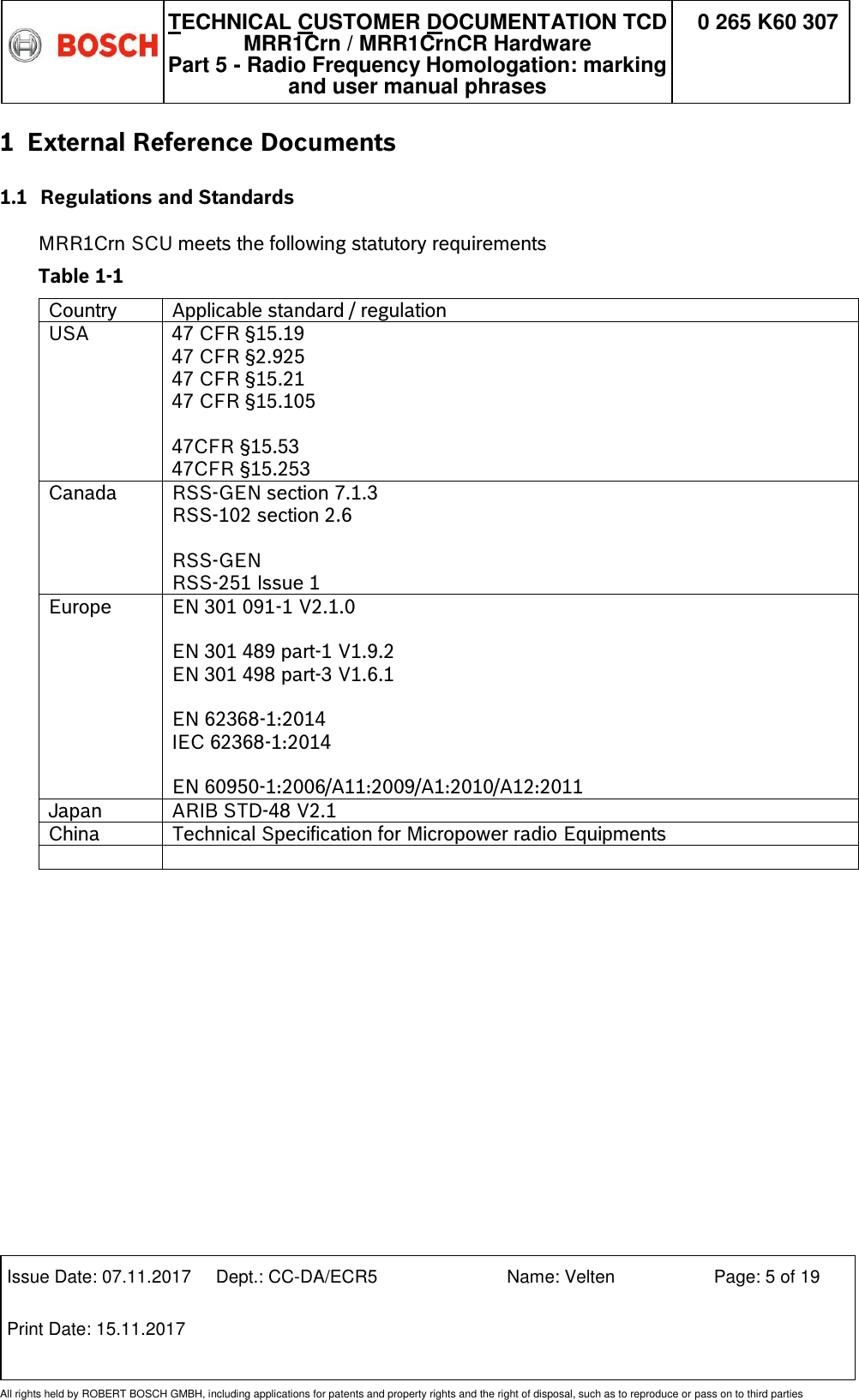   TECHNICAL CUSTOMER DOCUMENTATION TCD MRR1Crn / MRR1CrnCR Hardware Part 5 - Radio Frequency Homologation: marking and user manual phrases 0 265 K60 307  Issue Date: 07.11.2017 Dept.: CC-DA/ECR5 Name: Velten Page: 5 of 19 Print Date: 15.11.2017               All rights held by ROBERT BOSCH GMBH, including applications for patents and property rights and the right of disposal, such as to reproduce or pass on to third parties 1 External Reference Documents 1.1 Regulations and Standards  MRR1Crn SCU meets the following statutory requirements  Table 1-1 Country Applicable standard / regulation  USA  47 CFR §15.19 47 CFR §2.925 47 CFR §15.21 47 CFR §15.105  47CFR §15.53 47CFR §15.253 Canada  RSS-GEN section 7.1.3 RSS-102 section 2.6  RSS-GEN RSS-251 Issue 1 Europe EN 301 091-1 V2.1.0  EN 301 489 part-1 V1.9.2  EN 301 498 part-3 V1.6.1  EN 62368-1:2014 IEC 62368-1:2014  EN 60950-1:2006/A11:2009/A1:2010/A12:2011 Japan  ARIB STD-48 V2.1 China Technical Specification for Micropower radio Equipments     