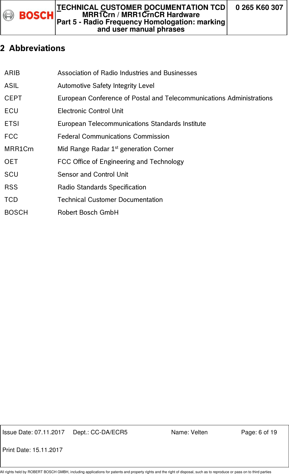   TECHNICAL CUSTOMER DOCUMENTATION TCD MRR1Crn / MRR1CrnCR Hardware Part 5 - Radio Frequency Homologation: marking and user manual phrases 0 265 K60 307  Issue Date: 07.11.2017 Dept.: CC-DA/ECR5 Name: Velten Page: 6 of 19 Print Date: 15.11.2017               All rights held by ROBERT BOSCH GMBH, including applications for patents and property rights and the right of disposal, such as to reproduce or pass on to third parties 2 Abbreviations  ARIB Association of Radio Industries and Businesses ASIL Automotive Safety Integrity Level CEPT European Conference of Postal and Telecommunications Administrations ECU Electronic Control Unit ETSI European Telecommunications Standards Institute FCC Federal Communications Commission MRR1Crn Mid Range Radar 1st generation Corner  OET FCC Office of Engineering and Technology  SCU Sensor and Control Unit RSS Radio Standards Specification  TCD BOSCH Technical Customer Documentation Robert Bosch GmbH                   