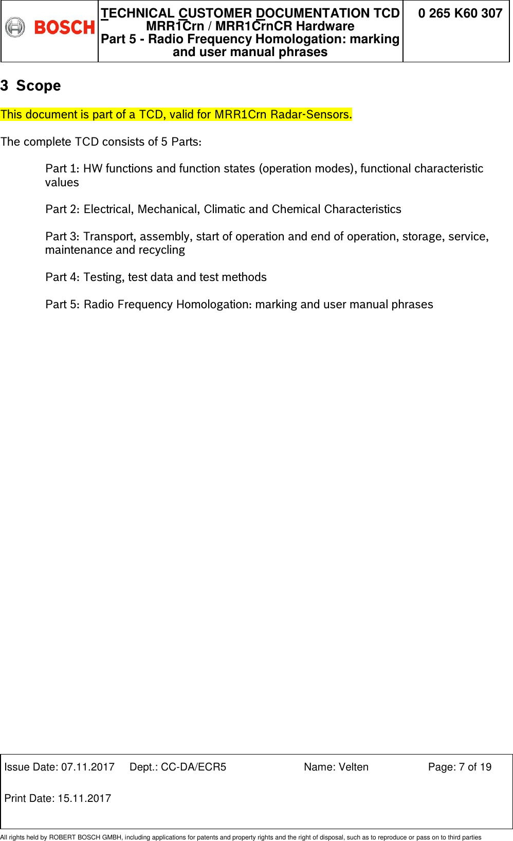   TECHNICAL CUSTOMER DOCUMENTATION TCD MRR1Crn / MRR1CrnCR Hardware Part 5 - Radio Frequency Homologation: marking and user manual phrases 0 265 K60 307  Issue Date: 07.11.2017 Dept.: CC-DA/ECR5 Name: Velten Page: 7 of 19 Print Date: 15.11.2017               All rights held by ROBERT BOSCH GMBH, including applications for patents and property rights and the right of disposal, such as to reproduce or pass on to third parties 3 Scope This document is part of a TCD, valid for MRR1Crn Radar-Sensors.  The complete TCD consists of 5 Parts:  Part 1: HW functions and function states (operation modes), functional characteristic values  Part 2: Electrical, Mechanical, Climatic and Chemical Characteristics  Part 3: Transport, assembly, start of operation and end of operation, storage, service, maintenance and recycling  Part 4: Testing, test data and test methods  Part 5: Radio Frequency Homologation: marking and user manual phrases                        