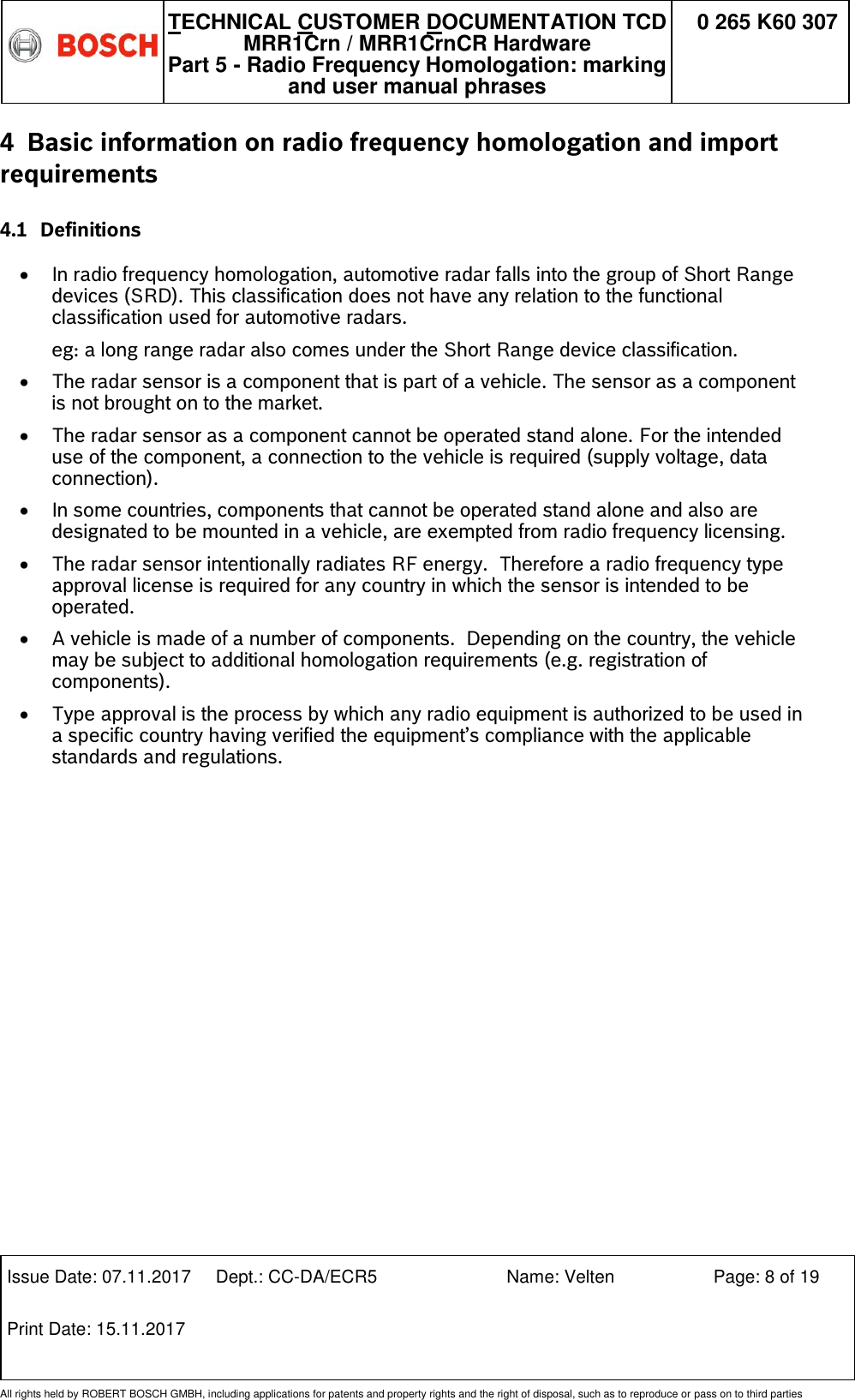   TECHNICAL CUSTOMER DOCUMENTATION TCD MRR1Crn / MRR1CrnCR Hardware Part 5 - Radio Frequency Homologation: marking and user manual phrases 0 265 K60 307  Issue Date: 07.11.2017 Dept.: CC-DA/ECR5 Name: Velten Page: 8 of 19 Print Date: 15.11.2017               All rights held by ROBERT BOSCH GMBH, including applications for patents and property rights and the right of disposal, such as to reproduce or pass on to third parties 4 Basic information on radio frequency homologation and import requirements  4.1 Definitions  In radio frequency homologation, automotive radar falls into the group of Short Range devices (SRD). This classification does not have any relation to the functional classification used for automotive radars.  eg: a long range radar also comes under the Short Range device classification.  The radar sensor is a component that is part of a vehicle. The sensor as a component is not brought on to the market.  The radar sensor as a component cannot be operated stand alone. For the intended use of the component, a connection to the vehicle is required (supply voltage, data connection).   In some countries, components that cannot be operated stand alone and also are designated to be mounted in a vehicle, are exempted from radio frequency licensing.  The radar sensor intentionally radiates RF energy.  Therefore a radio frequency type approval license is required for any country in which the sensor is intended to be operated.  A vehicle is made of a number of components.  Depending on the country, the vehicle may be subject to additional homologation requirements (e.g. registration of components).  Type approval is the process by which any radio equipment is authorized to be used in a specific country having verified the equipment’s compliance with the applicable standards and regulations.  