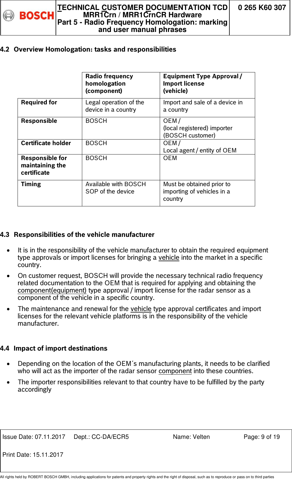   TECHNICAL CUSTOMER DOCUMENTATION TCD MRR1Crn / MRR1CrnCR Hardware Part 5 - Radio Frequency Homologation: marking and user manual phrases 0 265 K60 307  Issue Date: 07.11.2017 Dept.: CC-DA/ECR5 Name: Velten Page: 9 of 19 Print Date: 15.11.2017               All rights held by ROBERT BOSCH GMBH, including applications for patents and property rights and the right of disposal, such as to reproduce or pass on to third parties 4.2 Overview Homologation: tasks and responsibilities    Radio frequency homologation  (component) Equipment Type Approval / Import license  (vehicle) Required for Legal operation of the device in a country Import and sale of a device in a country Responsible BOSCH OEM /  (local registered) importer (BOSCH customer)   Certificate holder BOSCH OEM /  Local agent / entity of OEM Responsible for maintaining the certificate BOSCH OEM Timing Available with BOSCH SOP of the device Must be obtained prior to importing of vehicles in a country   4.3 Responsibilities of the vehicle manufacturer  It is in the responsibility of the vehicle manufacturer to obtain the required equipment type approvals or import licenses for bringing a vehicle into the market in a specific country.    On customer request, BOSCH will provide the necessary technical radio frequency related documentation to the OEM that is required for applying and obtaining the component(equipment) type approval / import license for the radar sensor as a component of the vehicle in a specific country.   The maintenance and renewal for the vehicle type approval certificates and import licenses for the relevant vehicle platforms is in the responsibility of the vehicle manufacturer.   4.4 Impact of import destinations    Depending on the location of the OEM´s manufacturing plants, it needs to be clarified who will act as the importer of the radar sensor component into these countries.  The importer responsibilities relevant to that country have to be fulfilled by the party accordingly   