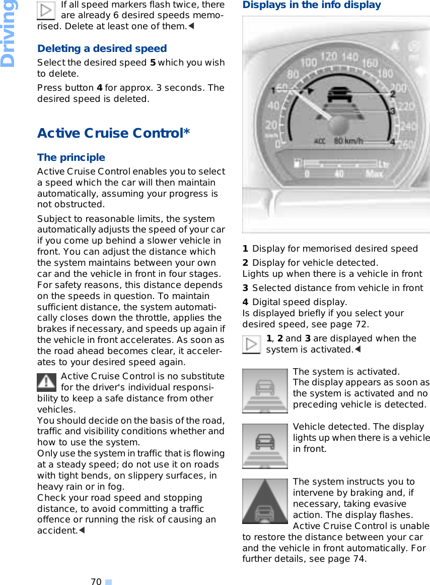 Driving70If all speed markers flash twice, there are already 6 desired speeds memo-rised. Delete at least one of them.&lt;Deleting a desired speed Select the desired speed 5 which you wish to delete. Press button 4 for approx. 3 seconds. The desired speed is deleted. Active Cruise Control* The principleActive Cruise Control enables you to select a speed which the car will then maintain automatically, assuming your progress is not obstructed.Subject to reasonable limits, the system automatically adjusts the speed of your car if you come up behind a slower vehicle in front. You can adjust the distance which the system maintains between your own car and the vehicle in front in four stages. For safety reasons, this distance depends on the speeds in question. To maintain sufficient distance, the system automati-cally closes down the throttle, applies the brakes if necessary, and speeds up again if the vehicle in front accelerates. As soon as the road ahead becomes clear, it acceler-ates to your desired speed again. Active Cruise Control is no substitute for the driver&apos;s individual responsi-bility to keep a safe distance from other vehicles. You should decide on the basis of the road, traffic and visibility conditions whether and how to use the system. Only use the system in traffic that is flowing at a steady speed; do not use it on roads with tight bends, on slippery surfaces, in heavy rain or in fog. Check your road speed and stopping distance, to avoid committing a traffic offence or running the risk of causing an accident.&lt;Displays in the info display 1Display for memorised desired speed 2Display for vehicle detected. Lights up when there is a vehicle in front 3Selected distance from vehicle in front 4Digital speed display. Is displayed briefly if you select your desired speed, see page 72. 1, 2 and 3 are displayed when the system is activated.&lt;The system is activated. The display appears as soon as the system is activated and no preceding vehicle is detected. Vehicle detected. The display lights up when there is a vehicle in front. The system instructs you to intervene by braking and, if necessary, taking evasive action. The display flashes. Active Cruise Control is unable to restore the distance between your car and the vehicle in front automatically. For further details, see page 74.