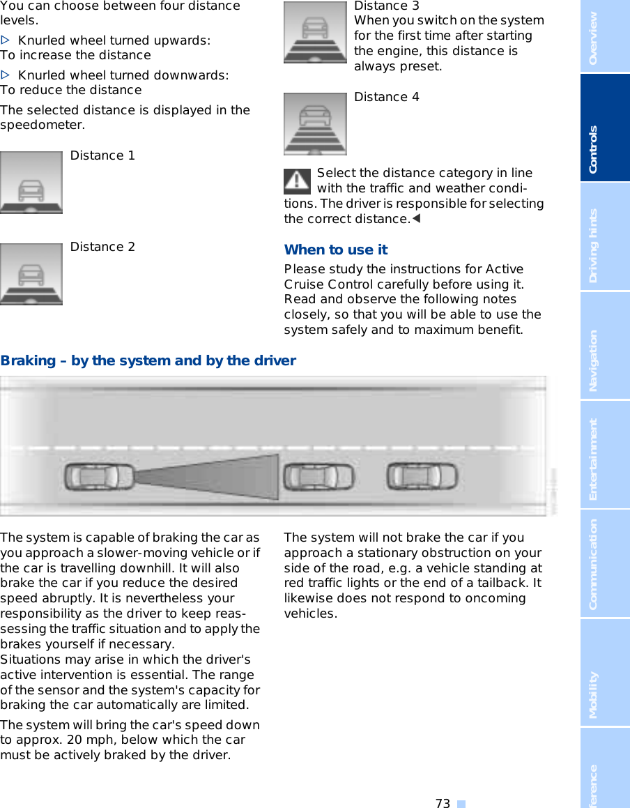 OverviewControlsDriving hintsCommunication NavigationEntertainmentMobilityReference 73You can choose between four distance levels. &gt;Knurled wheel turned upwards: To increase the distance &gt;Knurled wheel turned downwards: To reduce the distance The selected distance is displayed in the speedometer. Distance 1Distance 2Distance 3 When you switch on the system for the first time after starting the engine, this distance is always preset. Distance 4Select the distance category in line with the traffic and weather condi-tions. The driver is responsible for selecting the correct distance.&lt;When to use it Please study the instructions for Active Cruise Control carefully before using it. Read and observe the following notes closely, so that you will be able to use the system safely and to maximum benefit. Braking – by the system and by the driverThe system is capable of braking the car as you approach a slower-moving vehicle or if the car is travelling downhill. It will also brake the car if you reduce the desired speed abruptly. It is nevertheless your responsibility as the driver to keep reas-sessing the traffic situation and to apply the brakes yourself if necessary. Situations may arise in which the driver&apos;s active intervention is essential. The range of the sensor and the system&apos;s capacity for braking the car automatically are limited. The system will bring the car&apos;s speed down to approx. 20 mph, below which the car must be actively braked by the driver. The system will not brake the car if you approach a stationary obstruction on your side of the road, e.g. a vehicle standing at red traffic lights or the end of a tailback. It likewise does not respond to oncoming vehicles. 