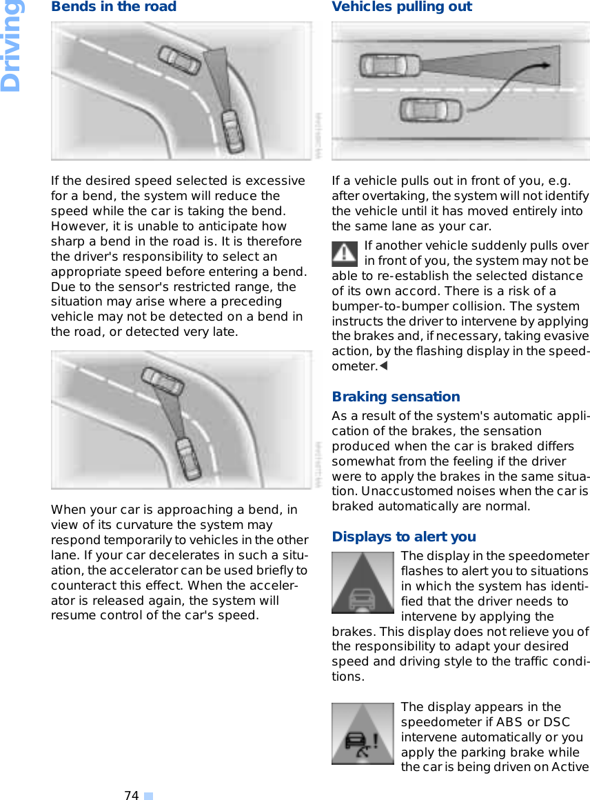 Driving74Bends in the roadIf the desired speed selected is excessive for a bend, the system will reduce the speed while the car is taking the bend. However, it is unable to anticipate how sharp a bend in the road is. It is therefore the driver&apos;s responsibility to select an appropriate speed before entering a bend. Due to the sensor&apos;s restricted range, the situation may arise where a preceding vehicle may not be detected on a bend in the road, or detected very late.When your car is approaching a bend, in view of its curvature the system may respond temporarily to vehicles in the other lane. If your car decelerates in such a situ-ation, the accelerator can be used briefly to counteract this effect. When the acceler-ator is released again, the system will resume control of the car&apos;s speed. Vehicles pulling outIf a vehicle pulls out in front of you, e.g. after overtaking, the system will not identify the vehicle until it has moved entirely into the same lane as your car.If another vehicle suddenly pulls over in front of you, the system may not be able to re-establish the selected distance of its own accord. There is a risk of a bumper-to-bumper collision. The system instructs the driver to intervene by applying the brakes and, if necessary, taking evasive action, by the flashing display in the speed-ometer.&lt; Braking sensation As a result of the system&apos;s automatic appli-cation of the brakes, the sensation produced when the car is braked differs somewhat from the feeling if the driver were to apply the brakes in the same situa-tion. Unaccustomed noises when the car is braked automatically are normal. Displays to alert youThe display in the speedometer flashes to alert you to situations in which the system has identi-fied that the driver needs to intervene by applying the brakes. This display does not relieve you of the responsibility to adapt your desired speed and driving style to the traffic condi-tions. The display appears in the speedometer if ABS or DSC intervene automatically or you apply the parking brake while the car is being driven on Active 