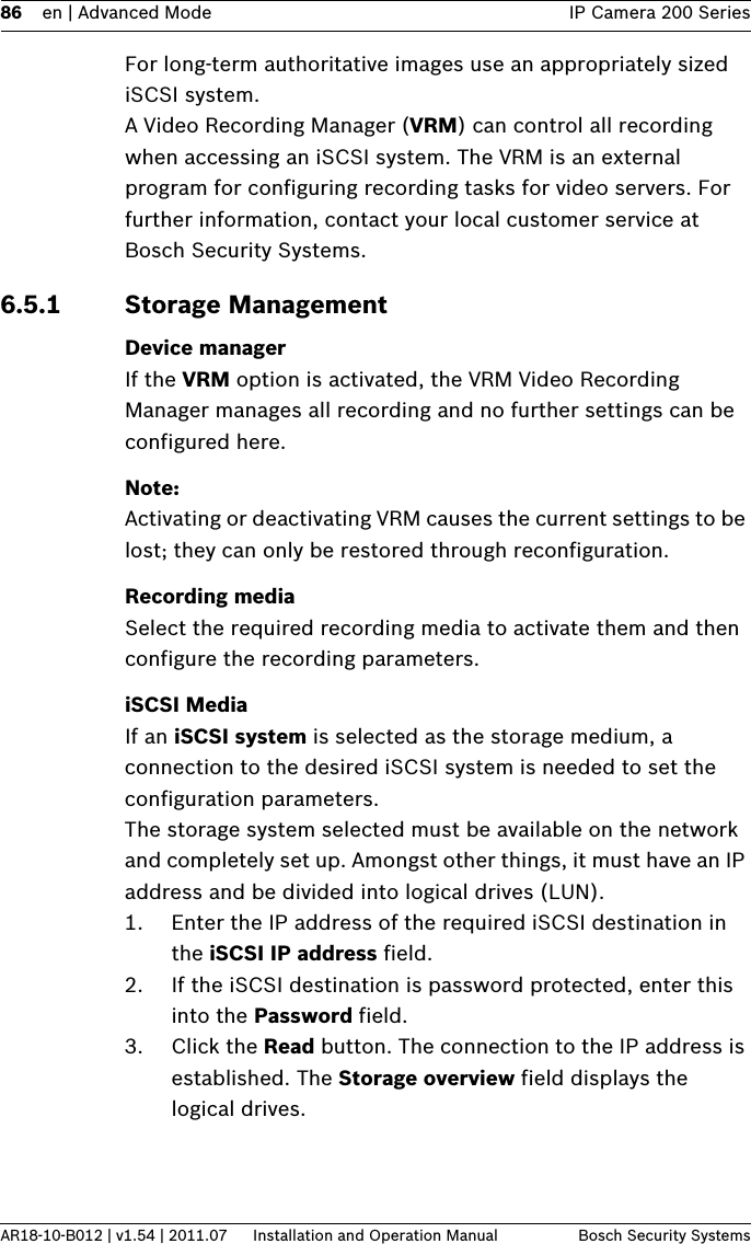 86 en | Advanced Mode IP Camera 200 SeriesAR18-10-B012 | v1.54 | 2011.07 Installation and Operation Manual Bosch Security SystemsFor long-term authoritative images use an appropriately sized iSCSI system.A Video Recording Manager (VRM) can control all recording when accessing an iSCSI system. The VRM is an external program for configuring recording tasks for video servers. For further information, contact your local customer service at Bosch Security Systems.6.5.1 Storage ManagementDevice managerIf the VRM option is activated, the VRM Video Recording Manager manages all recording and no further settings can be configured here.Note:Activating or deactivating VRM causes the current settings to be lost; they can only be restored through reconfiguration.Recording mediaSelect the required recording media to activate them and then configure the recording parameters.iSCSI MediaIf an iSCSI system is selected as the storage medium, a connection to the desired iSCSI system is needed to set the configuration parameters.The storage system selected must be available on the network and completely set up. Amongst other things, it must have an IP address and be divided into logical drives (LUN).1. Enter the IP address of the required iSCSI destination in the iSCSI IP address field.2. If the iSCSI destination is password protected, enter this into the Password field.3. Click the Read button. The connection to the IP address is established. The Storage overview field displays the logical drives.