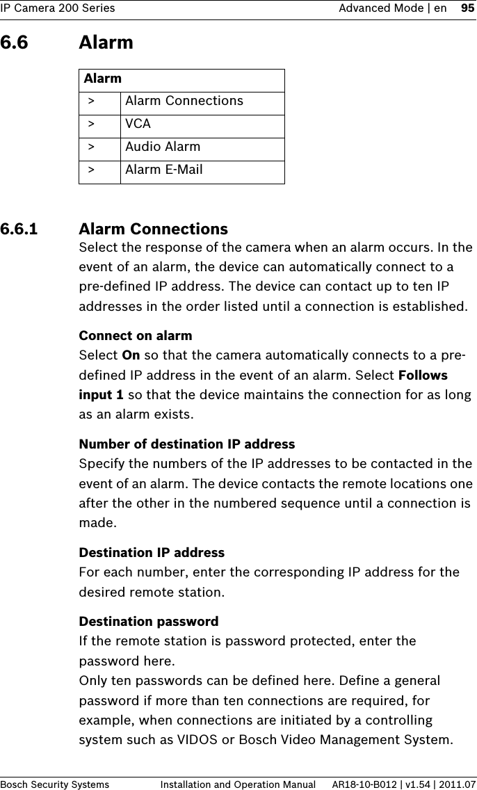 IP Camera 200 Series Advanced Mode | en 95Bosch Security Systems Installation and Operation Manual AR18-10-B012 | v1.54 | 2011.076.6 Alarm6.6.1 Alarm ConnectionsSelect the response of the camera when an alarm occurs. In the event of an alarm, the device can automatically connect to a pre-defined IP address. The device can contact up to ten IP addresses in the order listed until a connection is established.Connect on alarmSelect On so that the camera automatically connects to a pre-defined IP address in the event of an alarm. Select Follows input 1 so that the device maintains the connection for as long as an alarm exists. Number of destination IP addressSpecify the numbers of the IP addresses to be contacted in the event of an alarm. The device contacts the remote locations one after the other in the numbered sequence until a connection is made.Destination IP addressFor each number, enter the corresponding IP address for the desired remote station.Destination passwordIf the remote station is password protected, enter the password here.Only ten passwords can be defined here. Define a general password if more than ten connections are required, for example, when connections are initiated by a controlling system such as VIDOS or Bosch Video Management System. Alarm &gt; Alarm Connections &gt;VCA &gt;Audio Alarm &gt; Alarm E-Mail
