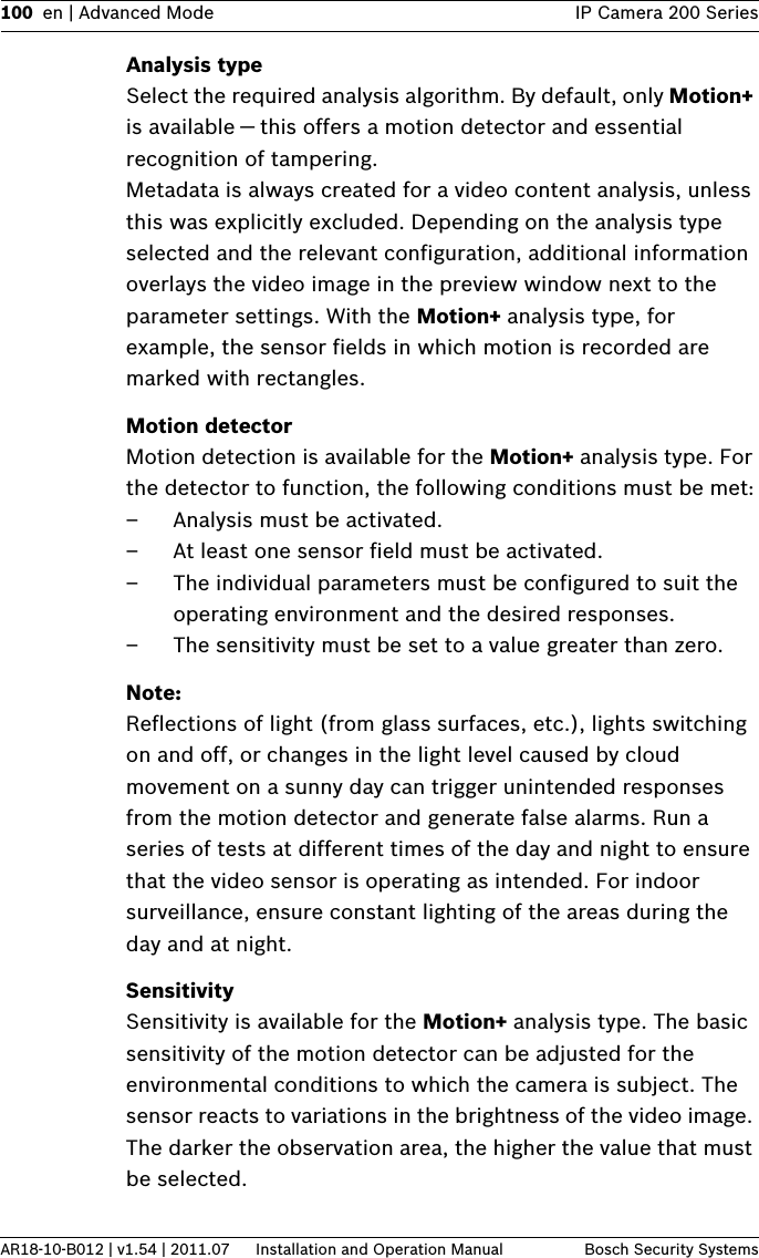 100 en | Advanced Mode IP Camera 200 SeriesAR18-10-B012 | v1.54 | 2011.07 Installation and Operation Manual Bosch Security SystemsAnalysis typeSelect the required analysis algorithm. By default, only Motion+ is available — this offers a motion detector and essential recognition of tampering. Metadata is always created for a video content analysis, unless this was explicitly excluded. Depending on the analysis type selected and the relevant configuration, additional information overlays the video image in the preview window next to the parameter settings. With the Motion+ analysis type, for example, the sensor fields in which motion is recorded are marked with rectangles. Motion detectorMotion detection is available for the Motion+ analysis type. For the detector to function, the following conditions must be met:– Analysis must be activated.– At least one sensor field must be activated.– The individual parameters must be configured to suit the operating environment and the desired responses.– The sensitivity must be set to a value greater than zero.Note:Reflections of light (from glass surfaces, etc.), lights switching on and off, or changes in the light level caused by cloud movement on a sunny day can trigger unintended responses from the motion detector and generate false alarms. Run a series of tests at different times of the day and night to ensure that the video sensor is operating as intended. For indoor surveillance, ensure constant lighting of the areas during the day and at night.SensitivitySensitivity is available for the Motion+ analysis type. The basic sensitivity of the motion detector can be adjusted for the environmental conditions to which the camera is subject. The sensor reacts to variations in the brightness of the video image. The darker the observation area, the higher the value that must be selected.