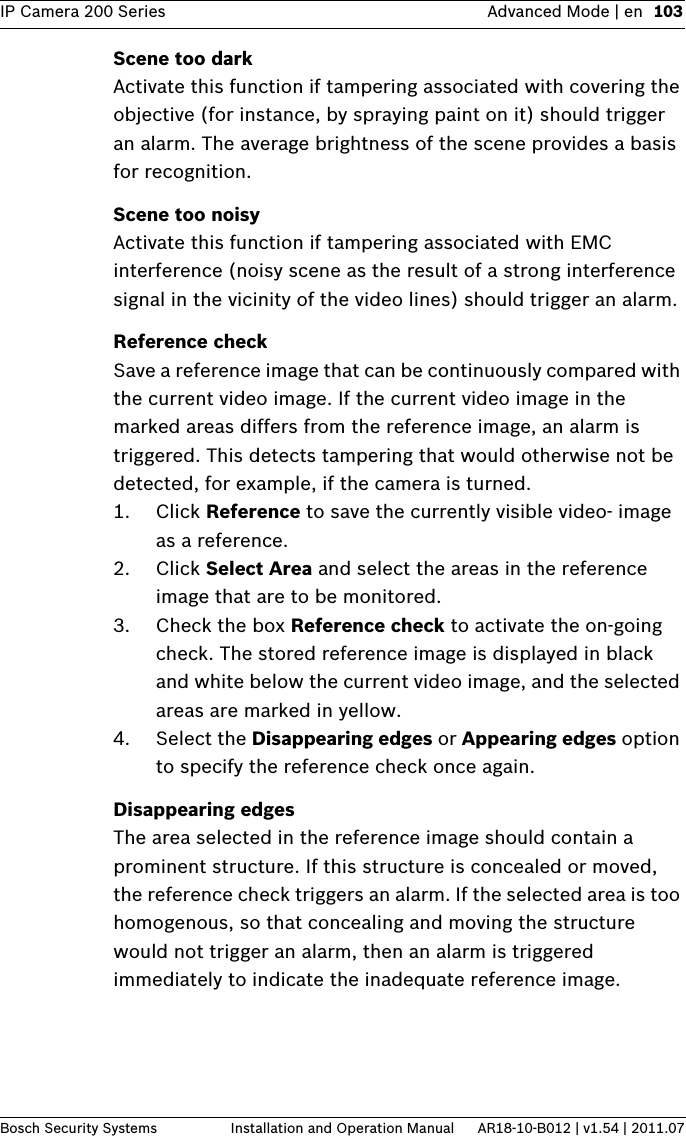 IP Camera 200 Series Advanced Mode | en 103Bosch Security Systems Installation and Operation Manual AR18-10-B012 | v1.54 | 2011.07Scene too darkActivate this function if tampering associated with covering the objective (for instance, by spraying paint on it) should trigger an alarm. The average brightness of the scene provides a basis for recognition.Scene too noisyActivate this function if tampering associated with EMC interference (noisy scene as the result of a strong interference signal in the vicinity of the video lines) should trigger an alarm.Reference checkSave a reference image that can be continuously compared with the current video image. If the current video image in the marked areas differs from the reference image, an alarm is triggered. This detects tampering that would otherwise not be detected, for example, if the camera is turned.1. Click Reference to save the currently visible video- image as a reference.2. Click Select Area and select the areas in the reference image that are to be monitored.3. Check the box Reference check to activate the on-going check. The stored reference image is displayed in black and white below the current video image, and the selected areas are marked in yellow.4. Select the Disappearing edges or Appearing edges option to specify the reference check once again.Disappearing edgesThe area selected in the reference image should contain a prominent structure. If this structure is concealed or moved, the reference check triggers an alarm. If the selected area is too homogenous, so that concealing and moving the structure would not trigger an alarm, then an alarm is triggered immediately to indicate the inadequate reference image.