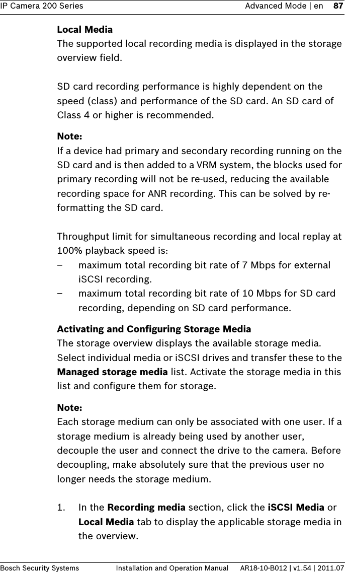 IP Camera 200 Series Advanced Mode | en 87Bosch Security Systems Installation and Operation Manual AR18-10-B012 | v1.54 | 2011.07Local MediaThe supported local recording media is displayed in the storage overview field.SD card recording performance is highly dependent on the speed (class) and performance of the SD card. An SD card of Class 4 or higher is recommended.Note:If a device had primary and secondary recording running on the SD card and is then added to a VRM system, the blocks used for primary recording will not be re-used, reducing the available recording space for ANR recording. This can be solved by re-formatting the SD card.Throughput limit for simultaneous recording and local replay at 100% playback speed is:– maximum total recording bit rate of 7 Mbps for external iSCSI recording.– maximum total recording bit rate of 10 Mbps for SD card recording, depending on SD card performance.Activating and Configuring Storage MediaThe storage overview displays the available storage media. Select individual media or iSCSI drives and transfer these to the Managed storage media list. Activate the storage media in this list and configure them for storage.Note:Each storage medium can only be associated with one user. If a storage medium is already being used by another user, decouple the user and connect the drive to the camera. Before decoupling, make absolutely sure that the previous user no longer needs the storage medium.1. In the Recording media section, click the iSCSI Media or Local Media tab to display the applicable storage media in the overview.