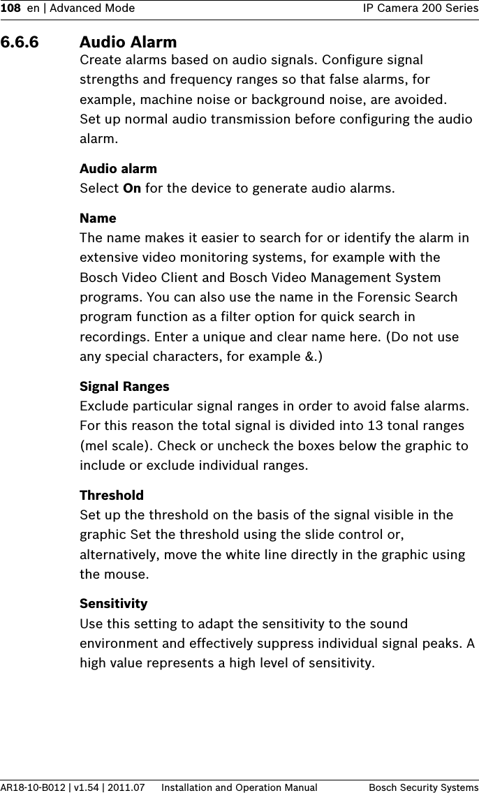 108 en | Advanced Mode IP Camera 200 SeriesAR18-10-B012 | v1.54 | 2011.07 Installation and Operation Manual Bosch Security Systems6.6.6 Audio AlarmCreate alarms based on audio signals. Configure signal strengths and frequency ranges so that false alarms, for example, machine noise or background noise, are avoided.Set up normal audio transmission before configuring the audio alarm.Audio alarmSelect On for the device to generate audio alarms.NameThe name makes it easier to search for or identify the alarm in extensive video monitoring systems, for example with the Bosch Video Client and Bosch Video Management System programs. You can also use the name in the Forensic Search program function as a filter option for quick search in recordings. Enter a unique and clear name here. (Do not use any special characters, for example &amp;.)Signal RangesExclude particular signal ranges in order to avoid false alarms. For this reason the total signal is divided into 13 tonal ranges (mel scale). Check or uncheck the boxes below the graphic to include or exclude individual ranges.ThresholdSet up the threshold on the basis of the signal visible in the graphic Set the threshold using the slide control or, alternatively, move the white line directly in the graphic using the mouse.SensitivityUse this setting to adapt the sensitivity to the sound environment and effectively suppress individual signal peaks. A high value represents a high level of sensitivity.