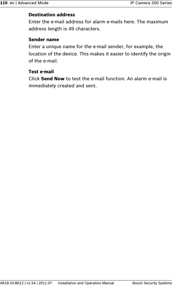110 en | Advanced Mode IP Camera 200 SeriesAR18-10-B012 | v1.54 | 2011.07 Installation and Operation Manual Bosch Security SystemsDestination addressEnter the e-mail address for alarm e-mails here. The maximum address length is 49 characters.Sender nameEnter a unique name for the e-mail sender, for example, the location of the device. This makes it easier to identify the origin of the e-mail.Test e-mailClick Send Now to test the e-mail function. An alarm e-mail is immediately created and sent.