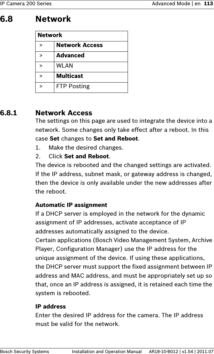 IP Camera 200 Series Advanced Mode | en 113Bosch Security Systems Installation and Operation Manual AR18-10-B012 | v1.54 | 2011.076.8 Network6.8.1 Network AccessThe settings on this page are used to integrate the device into a network. Some changes only take effect after a reboot. In this case Set changes to Set and Reboot.1. Make the desired changes.2. Click Set and Reboot.The device is rebooted and the changed settings are activated. If the IP address, subnet mask, or gateway address is changed, then the device is only available under the new addresses after the reboot.Automatic IP assignmentIf a DHCP server is employed in the network for the dynamic assignment of IP addresses, activate acceptance of IP addresses automatically assigned to the device.Certain applications (Bosch Video Management System, Archive Player, Configuration Manager) use the IP address for the unique assignment of the device. If using these applications, the DHCP server must support the fixed assignment between IP address and MAC address, and must be appropriately set up so that, once an IP address is assigned, it is retained each time the system is rebooted.IP addressEnter the desired IP address for the camera. The IP address must be valid for the network.Network &gt; Network Access &gt; Advanced &gt;WLAN &gt; Multicast &gt;FTP Posting