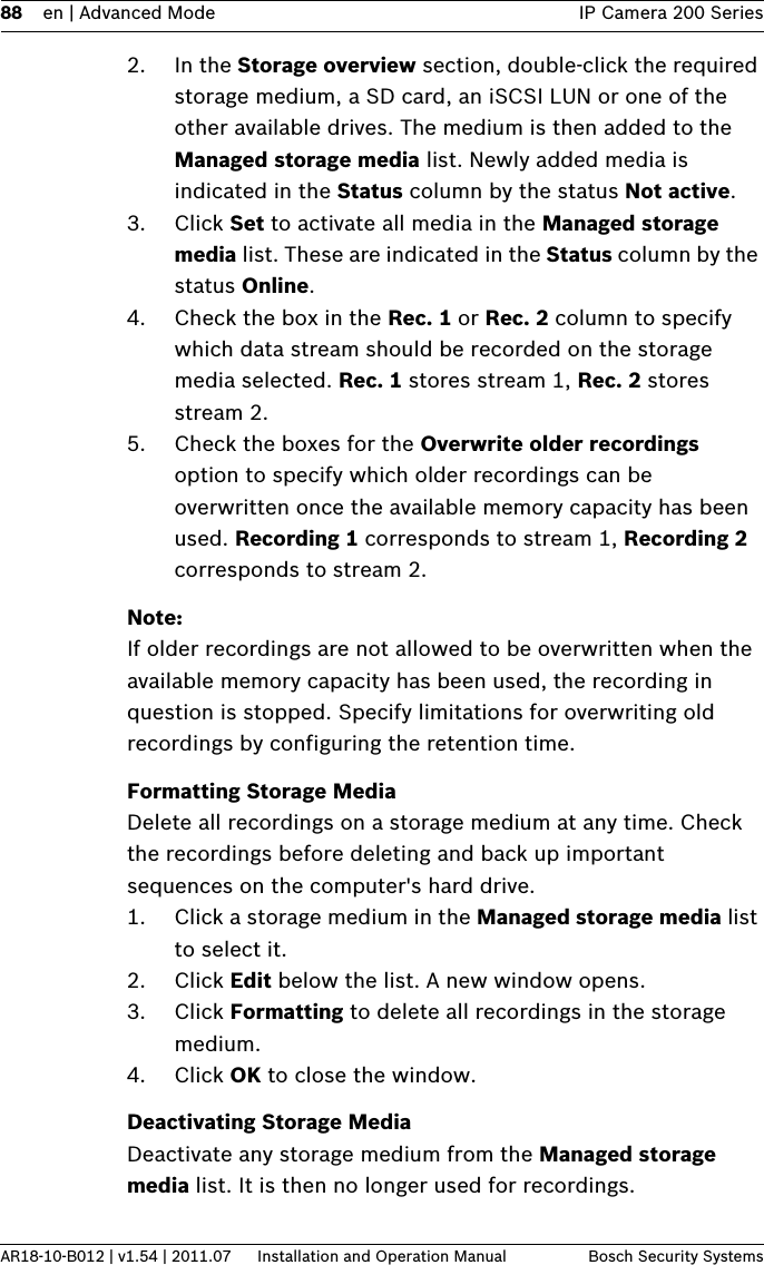 88 en | Advanced Mode IP Camera 200 SeriesAR18-10-B012 | v1.54 | 2011.07 Installation and Operation Manual Bosch Security Systems2. In the Storage overview section, double-click the required storage medium, a SD card, an iSCSI LUN or one of the other available drives. The medium is then added to the Managed storage media list. Newly added media is indicated in the Status column by the status Not active.3. Click Set to activate all media in the Managed storage media list. These are indicated in the Status column by the status Online.4. Check the box in the Rec. 1 or Rec. 2 column to specify which data stream should be recorded on the storage media selected. Rec. 1 stores stream 1, Rec. 2 stores stream 2. 5. Check the boxes for the Overwrite older recordings option to specify which older recordings can be overwritten once the available memory capacity has been used. Recording 1 corresponds to stream 1, Recording 2 corresponds to stream 2. Note:If older recordings are not allowed to be overwritten when the available memory capacity has been used, the recording in question is stopped. Specify limitations for overwriting old recordings by configuring the retention time.Formatting Storage MediaDelete all recordings on a storage medium at any time. Check the recordings before deleting and back up important sequences on the computer&apos;s hard drive.1. Click a storage medium in the Managed storage media list to select it.2. Click Edit below the list. A new window opens.3. Click Formatting to delete all recordings in the storage medium.4. Click OK to close the window.Deactivating Storage MediaDeactivate any storage medium from the Managed storage media list. It is then no longer used for recordings.