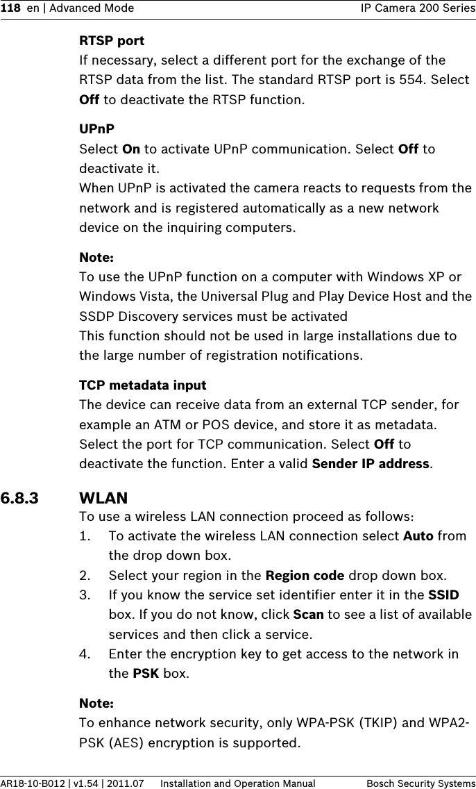 118 en | Advanced Mode IP Camera 200 SeriesAR18-10-B012 | v1.54 | 2011.07 Installation and Operation Manual Bosch Security SystemsRTSP portIf necessary, select a different port for the exchange of the RTSP data from the list. The standard RTSP port is 554. Select Off to deactivate the RTSP function.UPnPSelect On to activate UPnP communication. Select Off to deactivate it.When UPnP is activated the camera reacts to requests from the network and is registered automatically as a new network device on the inquiring computers.Note:To use the UPnP function on a computer with Windows XP or Windows Vista, the Universal Plug and Play Device Host and the SSDP Discovery services must be activatedThis function should not be used in large installations due to the large number of registration notifications.TCP metadata inputThe device can receive data from an external TCP sender, for example an ATM or POS device, and store it as metadata. Select the port for TCP communication. Select Off to deactivate the function. Enter a valid Sender IP address.6.8.3 WLANTo use a wireless LAN connection proceed as follows:1. To activate the wireless LAN connection select Auto from the drop down box.2. Select your region in the Region code drop down box.3. If you know the service set identifier enter it in the SSID box. If you do not know, click Scan to see a list of available services and then click a service.4. Enter the encryption key to get access to the network in the PSK box.Note:To enhance network security, only WPA-PSK (TKIP) and WPA2-PSK (AES) encryption is supported.