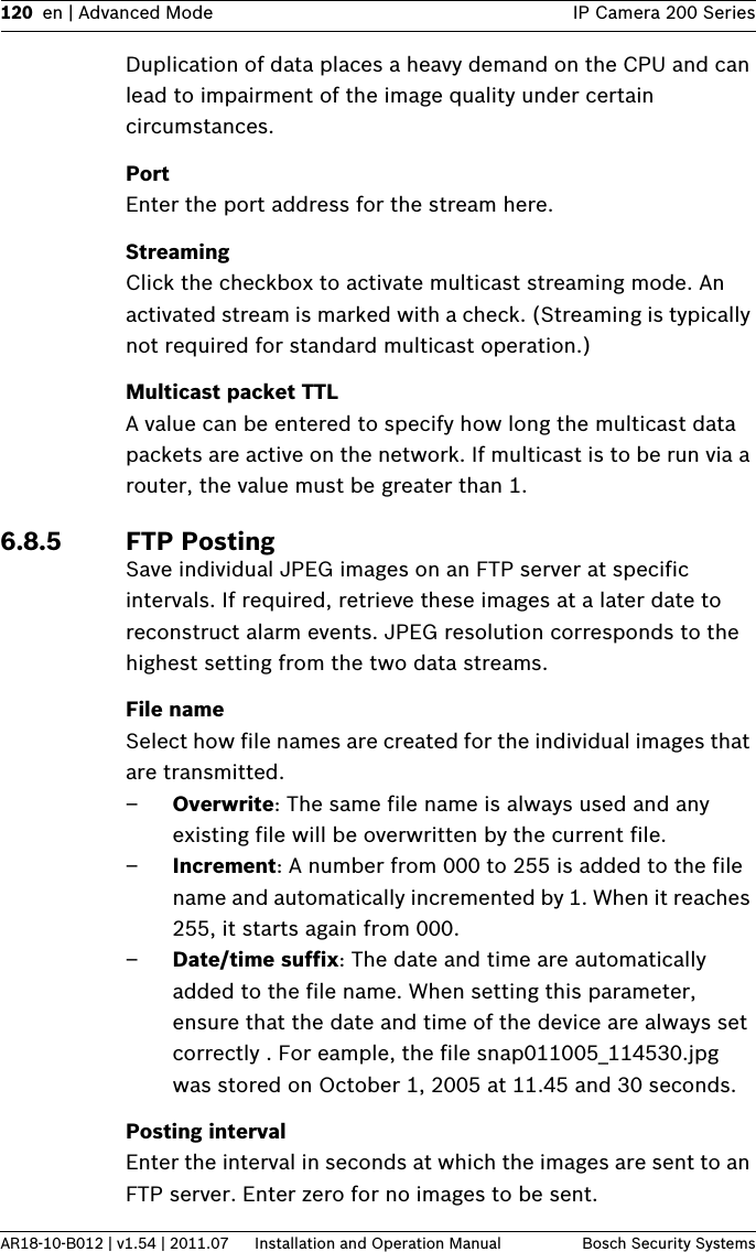 120 en | Advanced Mode IP Camera 200 SeriesAR18-10-B012 | v1.54 | 2011.07 Installation and Operation Manual Bosch Security SystemsDuplication of data places a heavy demand on the CPU and can lead to impairment of the image quality under certain circumstances.PortEnter the port address for the stream here.StreamingClick the checkbox to activate multicast streaming mode. An activated stream is marked with a check. (Streaming is typically not required for standard multicast operation.)Multicast packet TTLA value can be entered to specify how long the multicast data packets are active on the network. If multicast is to be run via a router, the value must be greater than 1.6.8.5 FTP PostingSave individual JPEG images on an FTP server at specific intervals. If required, retrieve these images at a later date to reconstruct alarm events. JPEG resolution corresponds to the highest setting from the two data streams.File nameSelect how file names are created for the individual images that are transmitted.–Overwrite: The same file name is always used and any existing file will be overwritten by the current file.–Increment: A number from 000 to 255 is added to the file name and automatically incremented by 1. When it reaches 255, it starts again from 000.–Date/time suffix: The date and time are automatically added to the file name. When setting this parameter, ensure that the date and time of the device are always set correctly . For eample, the file snap011005_114530.jpg was stored on October 1, 2005 at 11.45 and 30 seconds.Posting intervalEnter the interval in seconds at which the images are sent to an FTP server. Enter zero for no images to be sent.