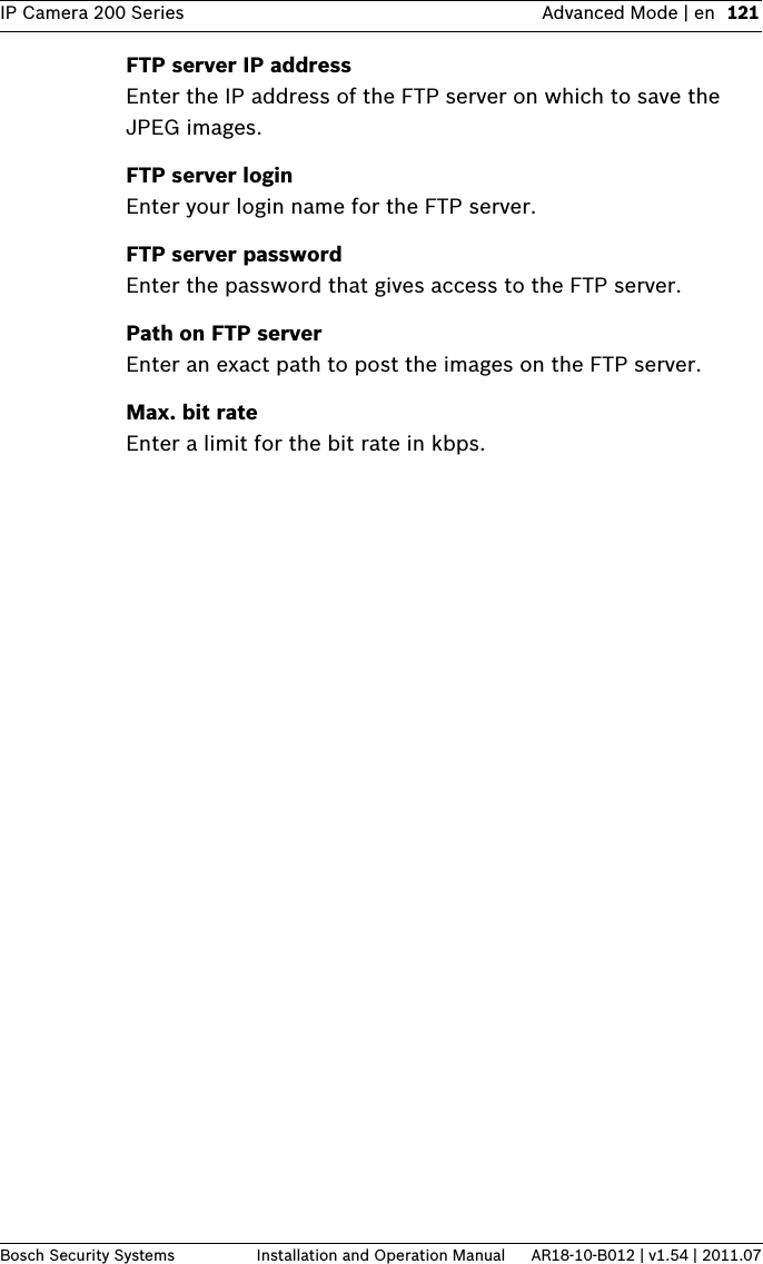 IP Camera 200 Series Advanced Mode | en 121Bosch Security Systems Installation and Operation Manual AR18-10-B012 | v1.54 | 2011.07FTP server IP addressEnter the IP address of the FTP server on which to save the JPEG images.FTP server loginEnter your login name for the FTP server.FTP server passwordEnter the password that gives access to the FTP server.Path on FTP serverEnter an exact path to post the images on the FTP server.Max. bit rateEnter a limit for the bit rate in kbps.