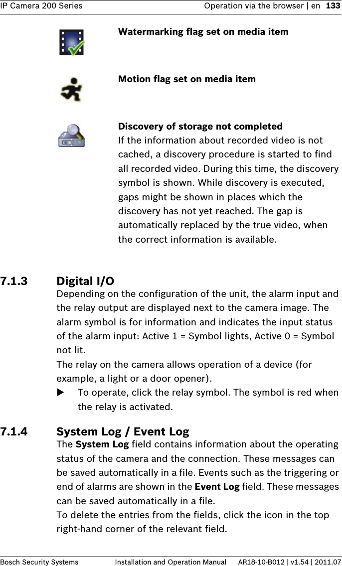 IP Camera 200 Series Operation via the browser | en 133Bosch Security Systems Installation and Operation Manual AR18-10-B012 | v1.54 | 2011.077.1.3 Digital I/ODepending on the configuration of the unit, the alarm input and the relay output are displayed next to the camera image. The alarm symbol is for information and indicates the input status of the alarm input: Active 1 = Symbol lights, Active 0 = Symbol not lit. The relay on the camera allows operation of a device (for example, a light or a door opener).To operate, click the relay symbol. The symbol is red when the relay is activated.7.1.4 System Log / Event LogThe System Log field contains information about the operating status of the camera and the connection. These messages can be saved automatically in a file. Events such as the triggering or end of alarms are shown in the Event Log field. These messages can be saved automatically in a file.To delete the entries from the fields, click the icon in the top right-hand corner of the relevant field.Watermarking flag set on media itemMotion flag set on media itemDiscovery of storage not completed If the information about recorded video is not cached, a discovery procedure is started to find all recorded video. During this time, the discovery symbol is shown. While discovery is executed, gaps might be shown in places which the discovery has not yet reached. The gap is automatically replaced by the true video, when the correct information is available.