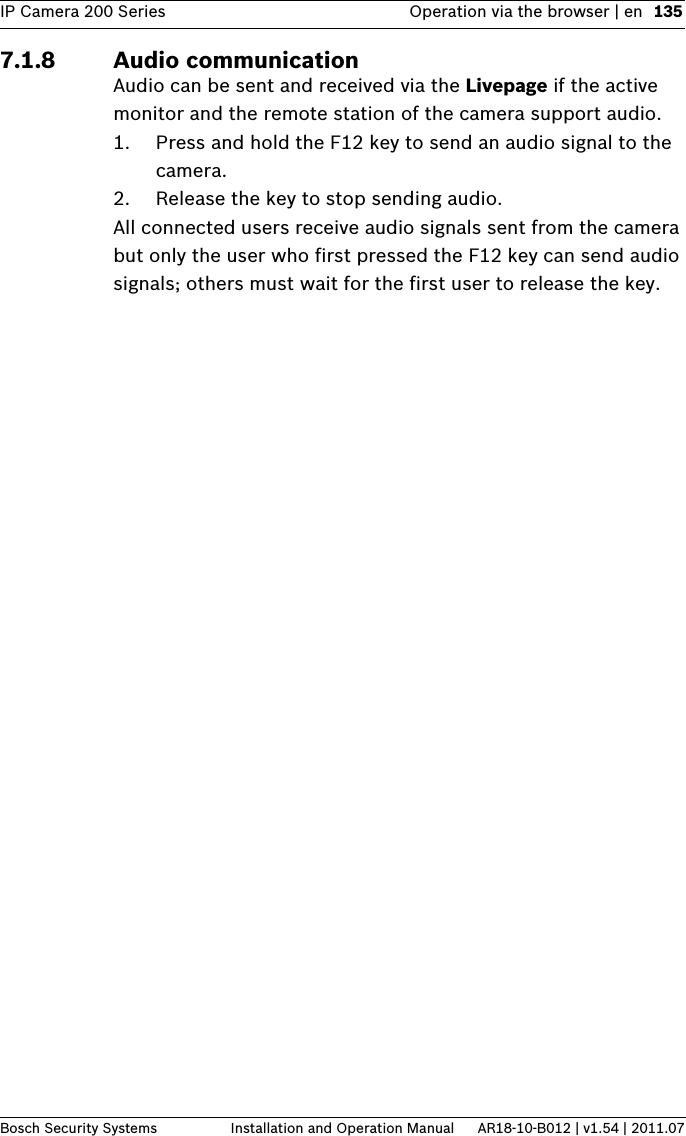 IP Camera 200 Series Operation via the browser | en 135Bosch Security Systems Installation and Operation Manual AR18-10-B012 | v1.54 | 2011.077.1.8 Audio communicationAudio can be sent and received via the Livepage if the active monitor and the remote station of the camera support audio. 1. Press and hold the F12 key to send an audio signal to the camera.2. Release the key to stop sending audio.All connected users receive audio signals sent from the camera but only the user who first pressed the F12 key can send audio signals; others must wait for the first user to release the key.