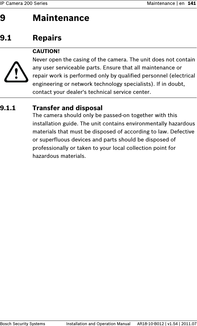 IP Camera 200 Series Maintenance | en 141Bosch Security Systems Installation and Operation Manual AR18-10-B012 | v1.54 | 2011.079 Maintenance9.1 Repairs9.1.1 Transfer and disposalThe camera should only be passed-on together with this installation guide. The unit contains environmentally hazardous materials that must be disposed of according to law. Defective or superfluous devices and parts should be disposed of professionally or taken to your local collection point for hazardous materials.CAUTION! Never open the casing of the camera. The unit does not contain any user serviceable parts. Ensure that all maintenance or repair work is performed only by qualified personnel (electrical engineering or network technology specialists). If in doubt, contact your dealer&apos;s technical service center.