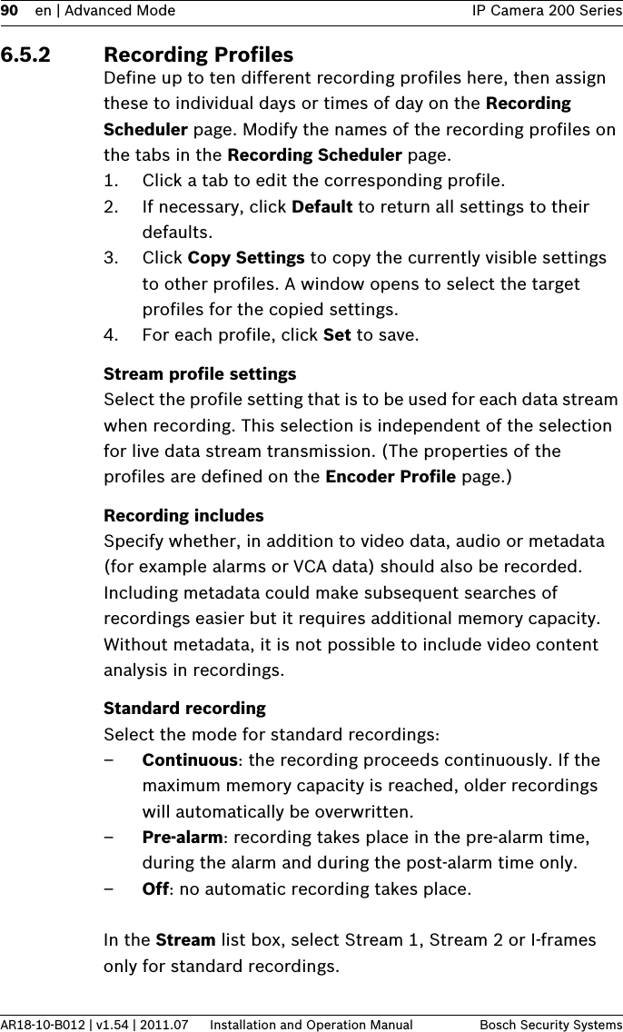 90 en | Advanced Mode IP Camera 200 SeriesAR18-10-B012 | v1.54 | 2011.07 Installation and Operation Manual Bosch Security Systems6.5.2 Recording ProfilesDefine up to ten different recording profiles here, then assign these to individual days or times of day on the Recording Scheduler page. Modify the names of the recording profiles on the tabs in the Recording Scheduler page.1. Click a tab to edit the corresponding profile.2. If necessary, click Default to return all settings to their defaults.3. Click Copy Settings to copy the currently visible settings to other profiles. A window opens to select the target profiles for the copied settings.4. For each profile, click Set to save.Stream profile settingsSelect the profile setting that is to be used for each data stream when recording. This selection is independent of the selection for live data stream transmission. (The properties of the profiles are defined on the Encoder Profile page.)Recording includesSpecify whether, in addition to video data, audio or metadata (for example alarms or VCA data) should also be recorded. Including metadata could make subsequent searches of recordings easier but it requires additional memory capacity. Without metadata, it is not possible to include video content analysis in recordings.Standard recordingSelect the mode for standard recordings:–Continuous: the recording proceeds continuously. If the maximum memory capacity is reached, older recordings will automatically be overwritten.–Pre-alarm: recording takes place in the pre-alarm time, during the alarm and during the post-alarm time only.–Off: no automatic recording takes place.In the Stream list box, select Stream 1, Stream 2 or I-frames only for standard recordings.