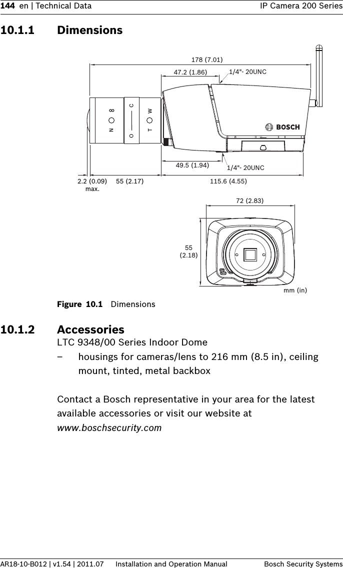 144 en | Technical Data IP Camera 200 SeriesAR18-10-B012 | v1.54 | 2011.07 Installation and Operation Manual Bosch Security Systems10.1.1 DimensionsFigure 10.1 Dimensions10.1.2 AccessoriesLTC 9348/00 Series Indoor Dome– housings for cameras/lens to 216 mm (8.5 in), ceiling mount, tinted, metal backboxContact a Bosch representative in your area for the latest available accessories or visit our website at www.boschsecurity.com 2.2 (0.09)max.55 (2.17)NOTWC178 (7.01)72 (2.83)55(2.18)mm (in)115.6 (4.55)49.5 (1.94)47.2 (1.86) 1/4&quot;- 20UNC1/4&quot;- 20UNC
