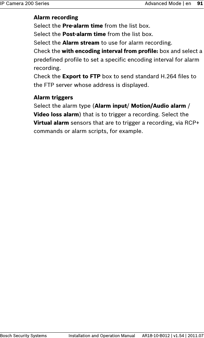 IP Camera 200 Series Advanced Mode | en 91Bosch Security Systems Installation and Operation Manual AR18-10-B012 | v1.54 | 2011.07Alarm recordingSelect the Pre-alarm time from the list box.Select the Post-alarm time from the list box.Select the Alarm stream to use for alarm recording. Check the with encoding interval from profile: box and select a predefined profile to set a specific encoding interval for alarm recording.Check the Export to FTP box to send standard H.264 files to the FTP server whose address is displayed.Alarm triggersSelect the alarm type (Alarm input/ Motion/Audio alarm / Video loss alarm) that is to trigger a recording. Select the Virtual alarm sensors that are to trigger a recording, via RCP+ commands or alarm scripts, for example.