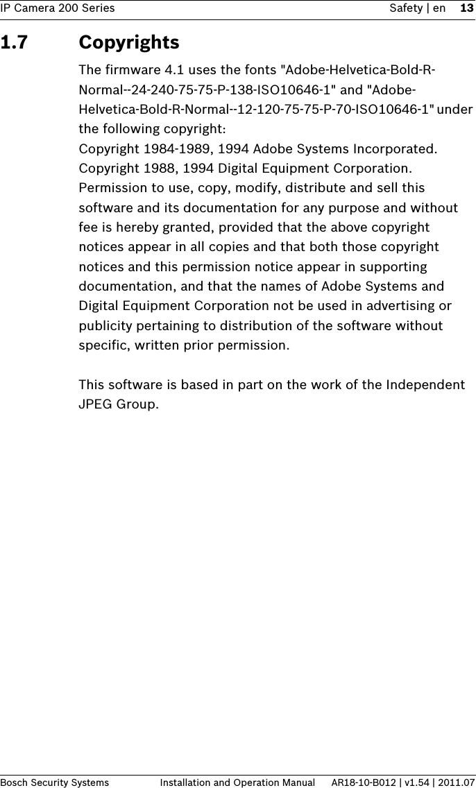 IP Camera 200 Series Safety | en 13Bosch Security Systems Installation and Operation Manual AR18-10-B012 | v1.54 | 2011.071.7 CopyrightsThe firmware 4.1 uses the fonts &quot;Adobe-Helvetica-Bold-R-Normal--24-240-75-75-P-138-ISO10646-1&quot; and &quot;Adobe-Helvetica-Bold-R-Normal--12-120-75-75-P-70-ISO10646-1&quot; under the following copyright:Copyright 1984-1989, 1994 Adobe Systems Incorporated.Copyright 1988, 1994 Digital Equipment Corporation.Permission to use, copy, modify, distribute and sell this software and its documentation for any purpose and without fee is hereby granted, provided that the above copyright notices appear in all copies and that both those copyright notices and this permission notice appear in supporting documentation, and that the names of Adobe Systems and Digital Equipment Corporation not be used in advertising or publicity pertaining to distribution of the software without specific, written prior permission.This software is based in part on the work of the Independent JPEG Group.