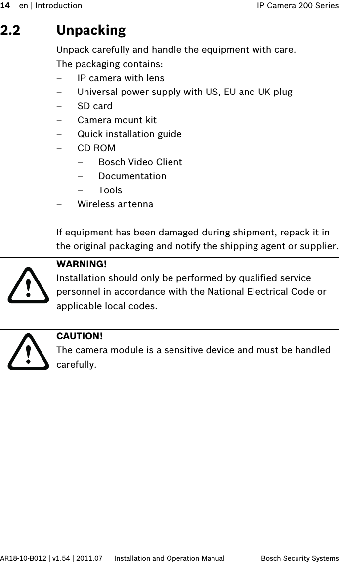 14 en | Introduction IP Camera 200 SeriesAR18-10-B012 | v1.54 | 2011.07 Installation and Operation Manual Bosch Security Systems2.2 UnpackingUnpack carefully and handle the equipment with care. The packaging contains:– IP camera with lens– Universal power supply with US, EU and UK plug– SD card– Camera mount kit– Quick installation guide–CD ROM– Bosch Video Client– Documentation–Tools– Wireless antennaIf equipment has been damaged during shipment, repack it in the original packaging and notify the shipping agent or supplier.WARNING! Installation should only be performed by qualified service personnel in accordance with the National Electrical Code or applicable local codes.CAUTION! The camera module is a sensitive device and must be handled carefully.