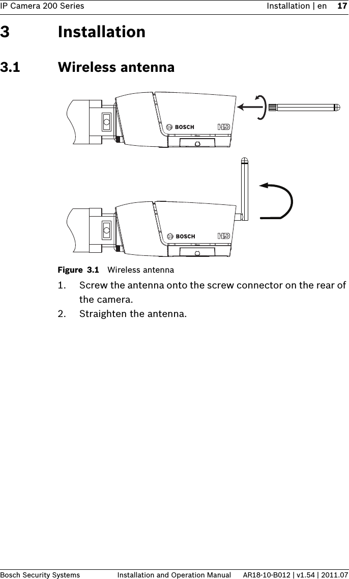 IP Camera 200 Series Installation | en 17Bosch Security Systems Installation and Operation Manual AR18-10-B012 | v1.54 | 2011.073 Installation3.1 Wireless antennaFigure 3.1 Wireless antenna1. Screw the antenna onto the screw connector on the rear of the camera. 2. Straighten the antenna. 