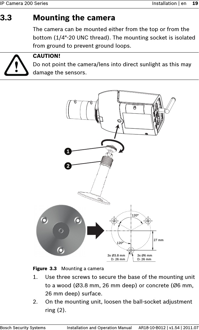 IP Camera 200 Series Installation | en 19Bosch Security Systems Installation and Operation Manual AR18-10-B012 | v1.54 | 2011.073.3 Mounting the camera The camera can be mounted either from the top or from the bottom (1/4&quot;-20 UNC thread). The mounting socket is isolated from ground to prevent ground loops.Figure 3.3 Mounting a camera1. Use three screws to secure the base of the mounting unit to a wood (Ø3.8 mm, 26 mm deep) or concrete (Ø6 mm, 26 mm deep) surface. 2. On the mounting unit, loosen the ball-socket adjustment ring (2). CAUTION! Do not point the camera/lens into direct sunlight as this may damage the sensors.3x Ø3.8 mmD: 26 mm3x Ø6 mmD: 26 mm120°120°27 mm