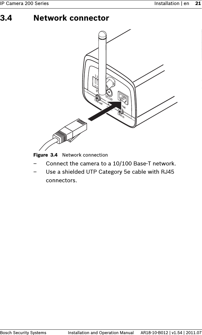 IP Camera 200 Series Installation | en 21Bosch Security Systems Installation and Operation Manual AR18-10-B012 | v1.54 | 2011.073.4 Network connectorFigure 3.4 Network connection– Connect the camera to a 10/100 Base-T network.– Use a shielded UTP Category 5e cable with RJ45 connectors.1 2 3 4DC12V EthernetLine-out Reset Line-inI/O