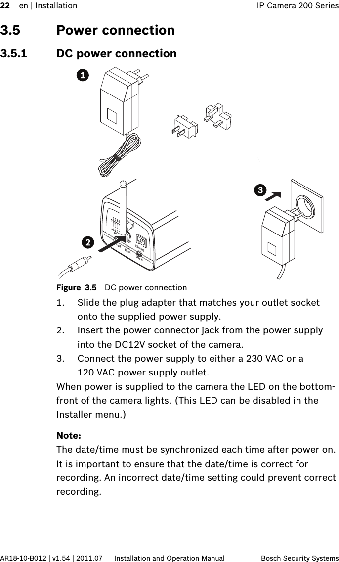 22 en | Installation IP Camera 200 SeriesAR18-10-B012 | v1.54 | 2011.07 Installation and Operation Manual Bosch Security Systems3.5 Power connection3.5.1 DC power connectionFigure 3.5 DC power connection1. Slide the plug adapter that matches your outlet socket onto the supplied power supply.2. Insert the power connector jack from the power supply into the DC12V socket of the camera.3. Connect the power supply to either a 230 VAC or a 120 VAC power supply outlet.When power is supplied to the camera the LED on the bottom-front of the camera lights. (This LED can be disabled in the Installer menu.)Note:The date/time must be synchronized each time after power on. It is important to ensure that the date/time is correct for recording. An incorrect date/time setting could prevent correct recording.1 2 3 4DC12V EthernetLine-out Reset Line-inI/O