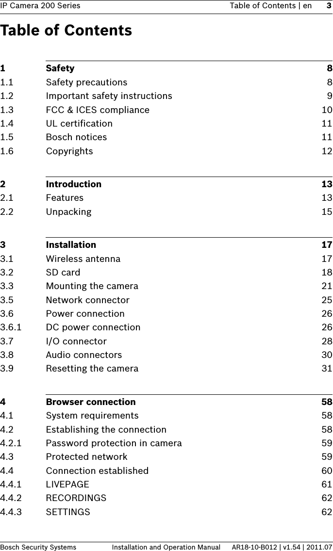 IP Camera 200 Series Table of Contents | en 3Bosch Security Systems Installation and Operation Manual AR18-10-B012 | v1.54 | 2011.07Table of Contents1Safety 81.1 Safety precautions 81.2 Important safety instructions 91.3 FCC &amp; ICES compliance 101.4 UL certification 111.5 Bosch notices 111.6 Copyrights 122 Introduction 132.1 Features 132.2 Unpacking 153 Installation 173.1 Wireless antenna 173.2 SD card 183.3 Mounting the camera  213.5 Network connector 253.6 Power connection 263.6.1 DC power connection 263.7 I/O connector 283.8 Audio connectors 303.9 Resetting the camera  314 Browser connection 584.1 System requirements 584.2 Establishing the connection 584.2.1 Password protection in camera 594.3 Protected network 594.4 Connection established 604.4.1 LIVEPAGE 614.4.2 RECORDINGS 624.4.3 SETTINGS 62