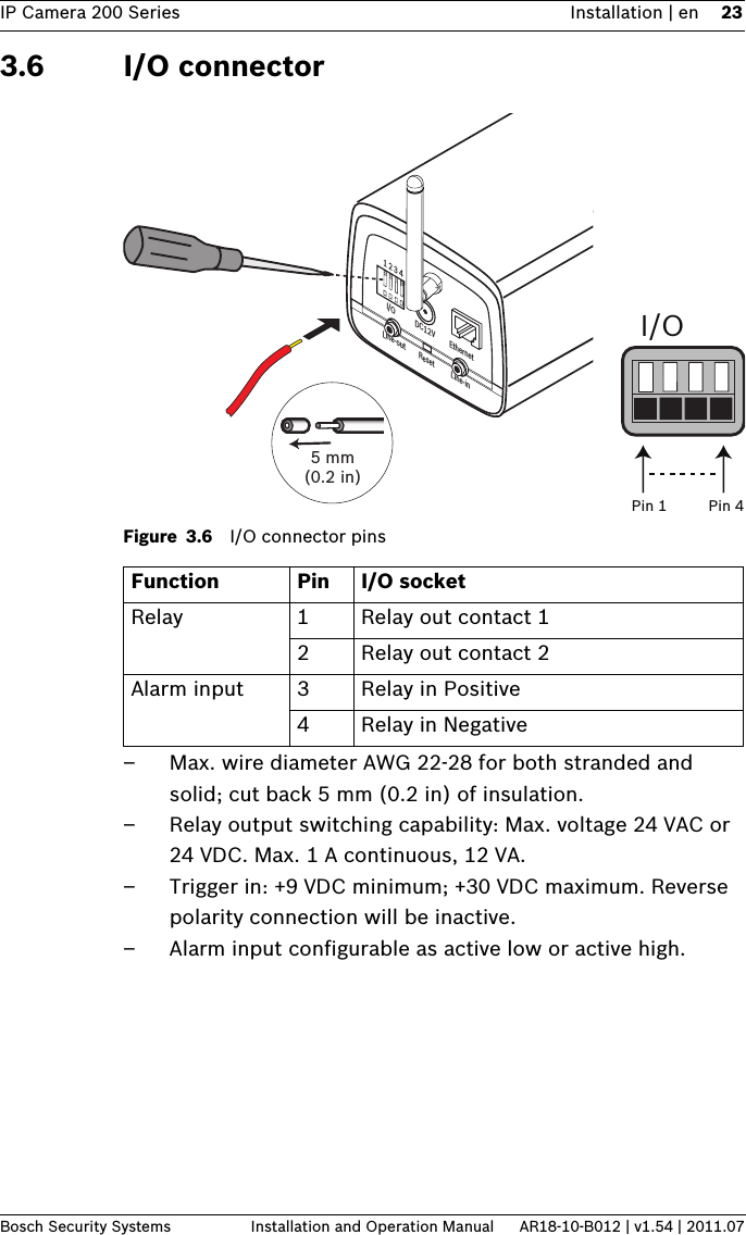 IP Camera 200 Series Installation | en 23Bosch Security Systems Installation and Operation Manual AR18-10-B012 | v1.54 | 2011.073.6 I/O connectorFigure 3.6 I/O connector pins– Max. wire diameter AWG 22-28 for both stranded and solid; cut back 5 mm (0.2 in) of insulation.– Relay output switching capability: Max. voltage 24 VAC or 24 VDC. Max. 1 A continuous, 12 VA.– Trigger in: +9 VDC minimum; +30 VDC maximum. Reverse polarity connection will be inactive.– Alarm input configurable as active low or active high.Function Pin I/O socketRelay 1 Relay out contact 12 Relay out contact 2Alarm input 3 Relay in Positive4 Relay in Negative1 2 3 4DC12V EthernetLine-out Reset Line-inI/O5 mm (0.2 in)I/OPin 1 Pin 4