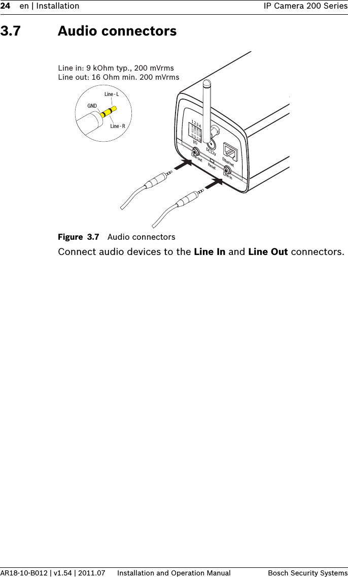 24 en | Installation IP Camera 200 SeriesAR18-10-B012 | v1.54 | 2011.07 Installation and Operation Manual Bosch Security Systems3.7 Audio connectorsFigure 3.7 Audio connectorsConnect audio devices to the Line In and Line Out connectors.1 2 3 4DC12V EthernetLine-out Reset Line-inI/OLine - RGNDLine - LLine in: 9 kOhm typ., 200 mVrmsLine out: 16 Ohm min. 200 mVrms 