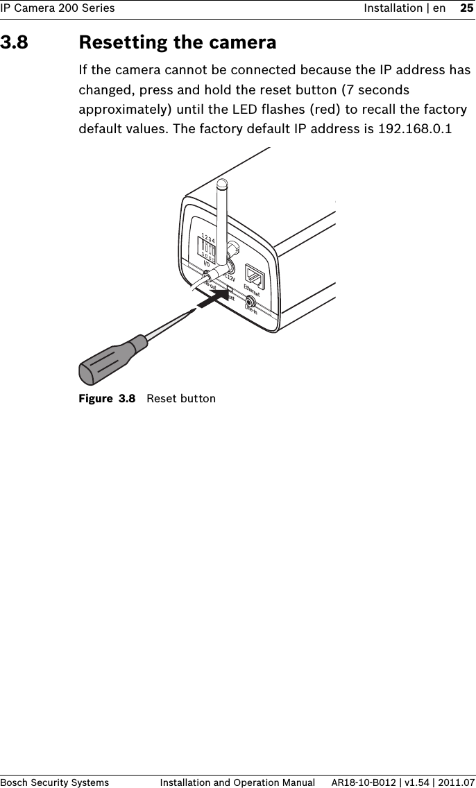 IP Camera 200 Series Installation | en 25Bosch Security Systems Installation and Operation Manual AR18-10-B012 | v1.54 | 2011.073.8 Resetting the camera If the camera cannot be connected because the IP address has changed, press and hold the reset button (7 seconds approximately) until the LED flashes (red) to recall the factory default values. The factory default IP address is 192.168.0.1Figure 3.8 Reset button1 2 3 4DC12V EthernetLine-out Reset Line-inI/O