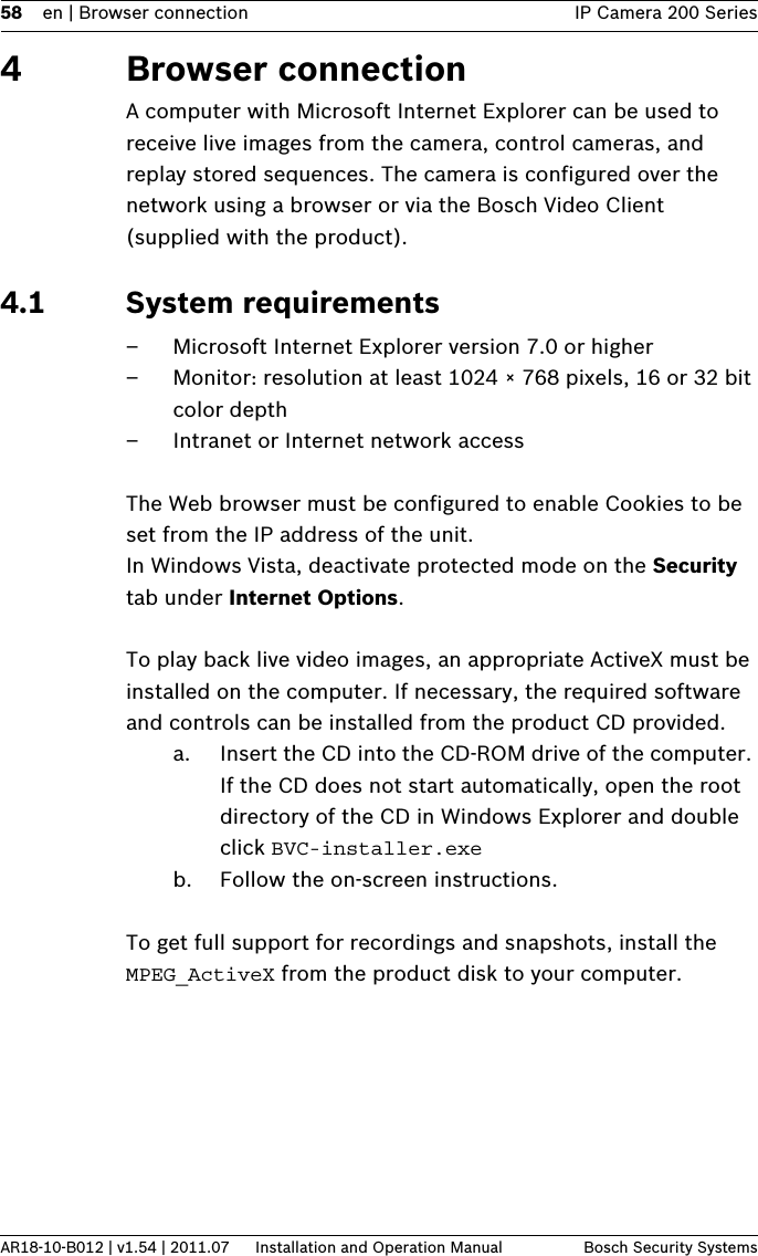 58 en | Browser connection IP Camera 200 SeriesAR18-10-B012 | v1.54 | 2011.07 Installation and Operation Manual Bosch Security Systems4 Browser connectionA computer with Microsoft Internet Explorer can be used to receive live images from the camera, control cameras, and replay stored sequences. The camera is configured over the network using a browser or via the Bosch Video Client (supplied with the product).4.1 System requirements– Microsoft Internet Explorer version 7.0 or higher– Monitor: resolution at least 1024 × 768 pixels, 16 or 32 bit color depth– Intranet or Internet network accessThe Web browser must be configured to enable Cookies to be set from the IP address of the unit.In Windows Vista, deactivate protected mode on the Security tab under Internet Options.To play back live video images, an appropriate ActiveX must be installed on the computer. If necessary, the required software and controls can be installed from the product CD provided.a. Insert the CD into the CD-ROM drive of the computer. If the CD does not start automatically, open the root directory of the CD in Windows Explorer and double click BVC-installer.exeb. Follow the on-screen instructions.To get full support for recordings and snapshots, install the MPEG_ActiveX from the product disk to your computer.