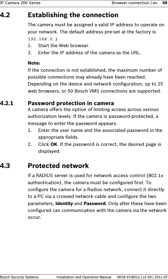 IP Camera 200 Series Browser connection | en 59Bosch Security Systems Installation and Operation Manual AR18-10-B012 | v1.54 | 2011.074.2 Establishing the connectionThe camera must be assigned a valid IP address to operate on your network. The default address pre-set at the factory is 192.168.0.11. Start the Web browser.2. Enter the IP address of the camera as the URL. Note:If the connection is not established, the maximum number of possible connections may already have been reached. Depending on the device and network configuration, up to 25 web browsers, or 50 Bosch VMS connections are supported.4.2.1 Password protection in cameraA camera offers the option of limiting access across various authorization levels. If the camera is password-protected, a message to enter the password appears. 1. Enter the user name and the associated password in the appropriate fields.2. Click OK. If the password is correct, the desired page is displayed.4.3 Protected networkIf a RADIUS server is used for network access control (802.1x authentication), the camera must be configured first. To configure the camera for a Radius network, connect it directly to a PC via a crossed network cable and configure the two parameters, Identity and Password. Only after these have been configured can communication with the camera via the network occur.