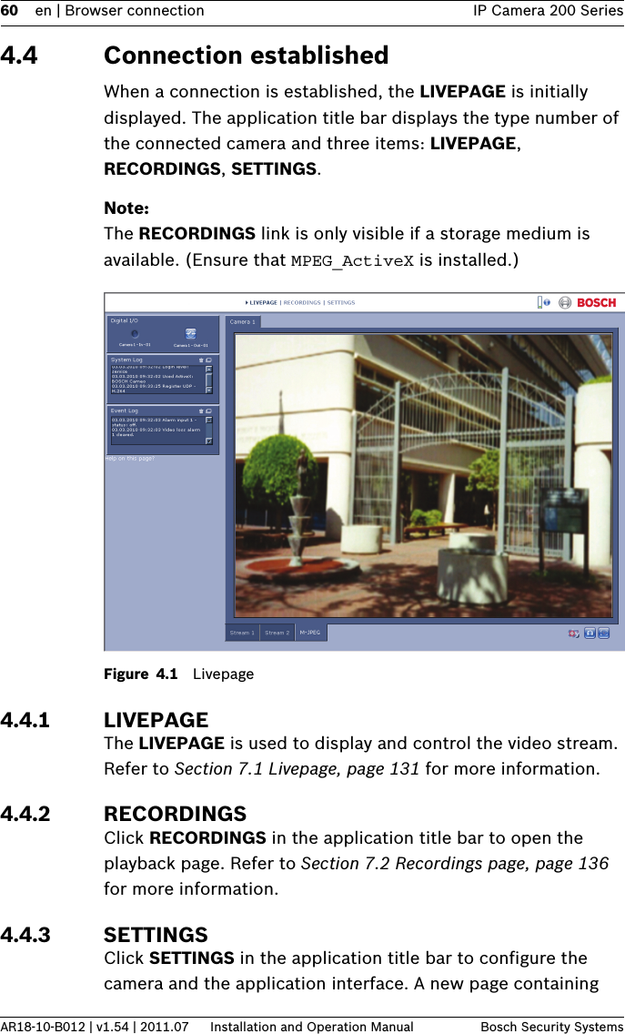 60 en | Browser connection IP Camera 200 SeriesAR18-10-B012 | v1.54 | 2011.07 Installation and Operation Manual Bosch Security Systems4.4 Connection establishedWhen a connection is established, the LIVEPAGE is initially displayed. The application title bar displays the type number of the connected camera and three items: LIVEPAGE, RECORDINGS, SETTINGS.Note:The RECORDINGS link is only visible if a storage medium is available. (Ensure that MPEG_ActiveX is installed.)Figure 4.1 Livepage4.4.1 LIVEPAGEThe LIVEPAGE is used to display and control the video stream. Refer to Section 7.1 Livepage, page 131 for more information.4.4.2 RECORDINGSClick RECORDINGS in the application title bar to open the playback page. Refer to Section 7.2 Recordings page, page 136 for more information.4.4.3 SETTINGSClick SETTINGS in the application title bar to configure the camera and the application interface. A new page containing 