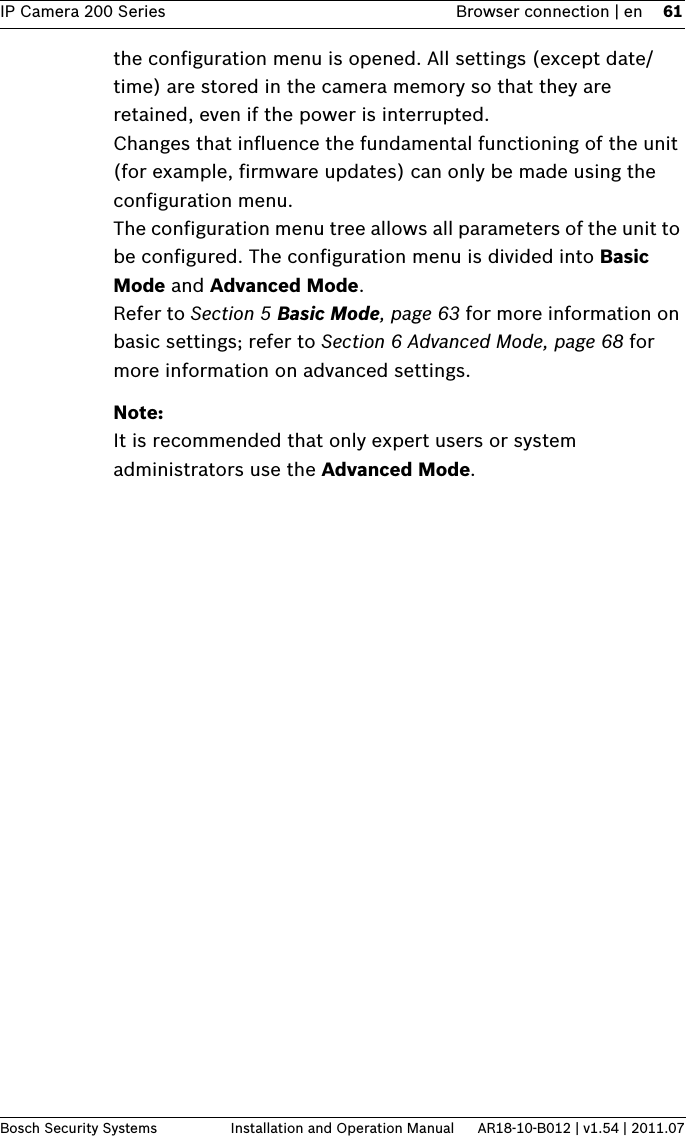 IP Camera 200 Series Browser connection | en 61Bosch Security Systems Installation and Operation Manual AR18-10-B012 | v1.54 | 2011.07the configuration menu is opened. All settings (except date/time) are stored in the camera memory so that they are retained, even if the power is interrupted.Changes that influence the fundamental functioning of the unit (for example, firmware updates) can only be made using the configuration menu.The configuration menu tree allows all parameters of the unit to be configured. The configuration menu is divided into Basic Mode and Advanced Mode. Refer to Section 5 Basic Mode, page 63 for more information on basic settings; refer to Section 6 Advanced Mode, page 68 for more information on advanced settings.Note:It is recommended that only expert users or system administrators use the Advanced Mode.