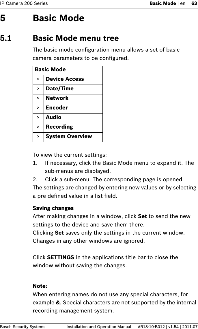 IP Camera 200 Series Basic Mode | en 63Bosch Security Systems Installation and Operation Manual AR18-10-B012 | v1.54 | 2011.075 Basic Mode5.1 Basic Mode menu treeThe basic mode configuration menu allows a set of basic camera parameters to be configured.To view the current settings:1. If necessary, click the Basic Mode menu to expand it. The sub-menus are displayed.2. Click a sub-menu. The corresponding page is opened.The settings are changed by entering new values or by selecting a pre-defined value in a list field.Saving changesAfter making changes in a window, click Set to send the new settings to the device and save them there.Clicking Set saves only the settings in the current window. Changes in any other windows are ignored.Click SETTINGS in the applications title bar to close the window without saving the changes.Note:When entering names do not use any special characters, for example &amp;. Special characters are not supported by the internal recording management system.Basic Mode &gt; Device Access &gt; Date/Time &gt; Network &gt; Encoder &gt; Audio &gt; Recording &gt; System Overview