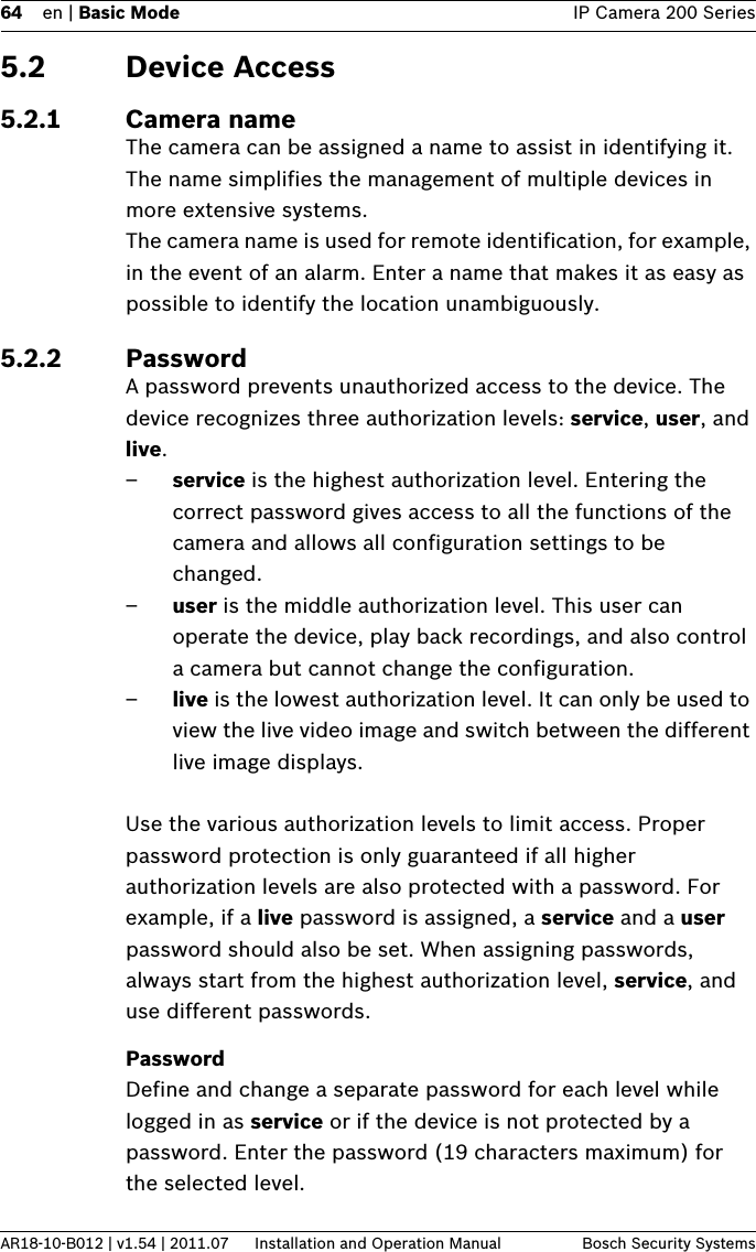 64 en | Basic Mode IP Camera 200 SeriesAR18-10-B012 | v1.54 | 2011.07 Installation and Operation Manual Bosch Security Systems5.2 Device Access5.2.1 Camera nameThe camera can be assigned a name to assist in identifying it. The name simplifies the management of multiple devices in more extensive systems.The camera name is used for remote identification, for example, in the event of an alarm. Enter a name that makes it as easy as possible to identify the location unambiguously.5.2.2 PasswordA password prevents unauthorized access to the device. The device recognizes three authorization levels: service, user, and live.–service is the highest authorization level. Entering the correct password gives access to all the functions of the camera and allows all configuration settings to be changed.–user is the middle authorization level. This user can operate the device, play back recordings, and also control a camera but cannot change the configuration.–live is the lowest authorization level. It can only be used to view the live video image and switch between the different live image displays.Use the various authorization levels to limit access. Proper password protection is only guaranteed if all higher authorization levels are also protected with a password. For example, if a live password is assigned, a service and a user password should also be set. When assigning passwords, always start from the highest authorization level, service, and use different passwords.PasswordDefine and change a separate password for each level while logged in as service or if the device is not protected by a password. Enter the password (19 characters maximum) for the selected level.