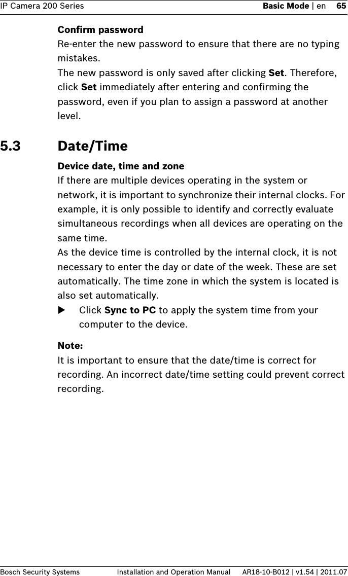 IP Camera 200 Series Basic Mode | en 65Bosch Security Systems Installation and Operation Manual AR18-10-B012 | v1.54 | 2011.07Confirm passwordRe-enter the new password to ensure that there are no typing mistakes.The new password is only saved after clicking Set. Therefore, click Set immediately after entering and confirming the password, even if you plan to assign a password at another level.5.3 Date/TimeDevice date, time and zoneIf there are multiple devices operating in the system or network, it is important to synchronize their internal clocks. For example, it is only possible to identify and correctly evaluate simultaneous recordings when all devices are operating on the same time.As the device time is controlled by the internal clock, it is not necessary to enter the day or date of the week. These are set automatically. The time zone in which the system is located is also set automatically.Click Sync to PC to apply the system time from your computer to the device.Note:It is important to ensure that the date/time is correct for recording. An incorrect date/time setting could prevent correct recording.