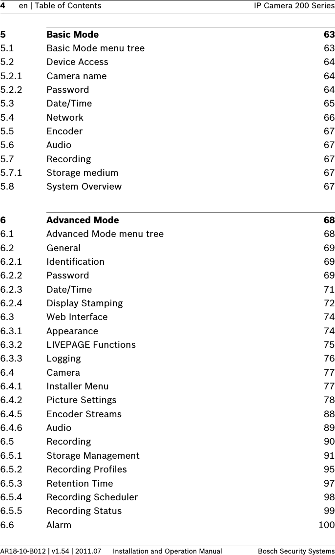 4en | Table of Contents IP Camera 200 SeriesAR18-10-B012 | v1.54 | 2011.07 Installation and Operation Manual Bosch Security Systems5 Basic Mode 635.1 Basic Mode menu tree 635.2 Device Access 645.2.1 Camera name 645.2.2 Password 645.3 Date/Time 655.4 Network 665.5 Encoder 675.6 Audio 675.7 Recording 675.7.1 Storage medium 675.8 System Overview 676 Advanced Mode 686.1 Advanced Mode menu tree 686.2 General 696.2.1 Identification 696.2.2 Password 696.2.3 Date/Time 716.2.4 Display Stamping 726.3 Web Interface 746.3.1 Appearance 746.3.2 LIVEPAGE Functions 756.3.3 Logging 766.4 Camera 776.4.1 Installer Menu 776.4.2 Picture Settings 786.4.5 Encoder Streams 886.4.6 Audio 896.5 Recording 906.5.1 Storage Management 916.5.2 Recording Profiles 956.5.3 Retention Time 976.5.4 Recording Scheduler 986.5.5 Recording Status 996.6 Alarm 100